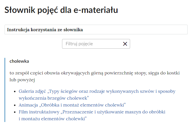 Grafika przedstawia górną cześć słownika. W górnej części nagłówek: Słownik pojęć dla e‑materiału. Poniżej ramka z tekstem: Instrukcja korzystania ze słownika. Następnie ramka z tekstem: filtruj pojęcie i z krzyżykiem. Poniżej definicja wraz z pojęciem i hiperłączami. Cholewka - to zespół części obuwia okrywających górną powierzchnię stopy, sięga do kostki lub powyżej. Hiperłącza: Galeria zdjęć „Typy ściegów oraz rodzaje wykonywanych szwów i sposoby wykończenia brzegów cholewek”. Animacja „Obróbka i montaż elementów cholewki”. Film instruktażowy „Przeznaczenie i użytkowanie maszyn do obróbki i montażu elementów cholewki”.