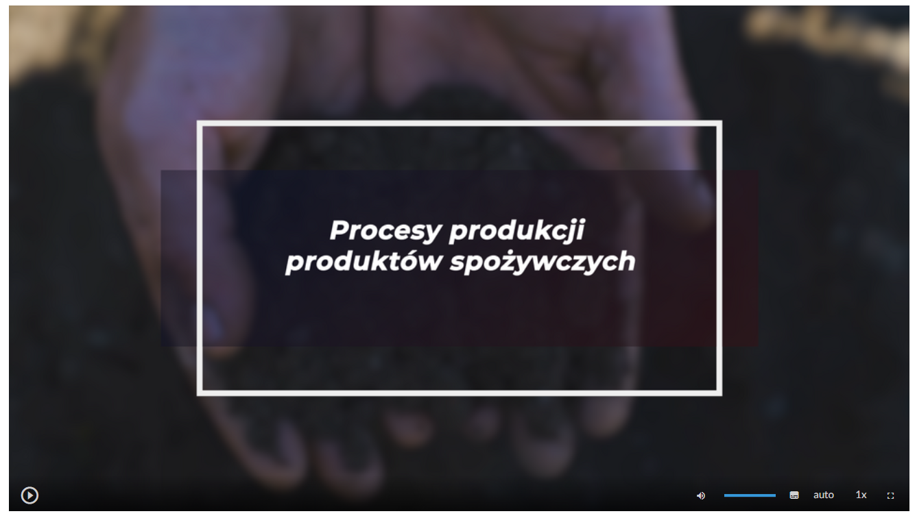 Widok okna odtwarzacza filmu. W tle widoczne jest niewyraźne zdjęcie złożonych dłoni z zawartością. na środku w białej ramce znajduje się napis: Procesy produkcji produktów spożywczych. W dolnej części ekranu znajdują się ikony z różnymi opcjami. W lewym dolnym rogu widać ikonę trójkąta w kółku. Jest to ikona włączania odtwarzania filmu. Kolejna ikona znajduje się dopiero w połowie ekranu dolnego paska. Jest to ikona megafonu. Obok niej widać niebieski pasek, który oznacza poziom głośności. Dalej znajduje się mały biały prostokąt z czarnymi paskami w jego dolnej części. Pozwala ona na włączenie napisów. Kolejna ikona to napis auto, która umożliwia wybranie jakości filmu. Obok niej widać ikonę jedynki z iksem. Po kliknięciu na nią można wybrać szybkość odtwarzania filmu. Ostatnia ikona to kreski tworzące kwadrat. Kreski te tworzą jedynie krawędzie kwadratu. Jest to opcja włączania trybu pełnoekranowego.