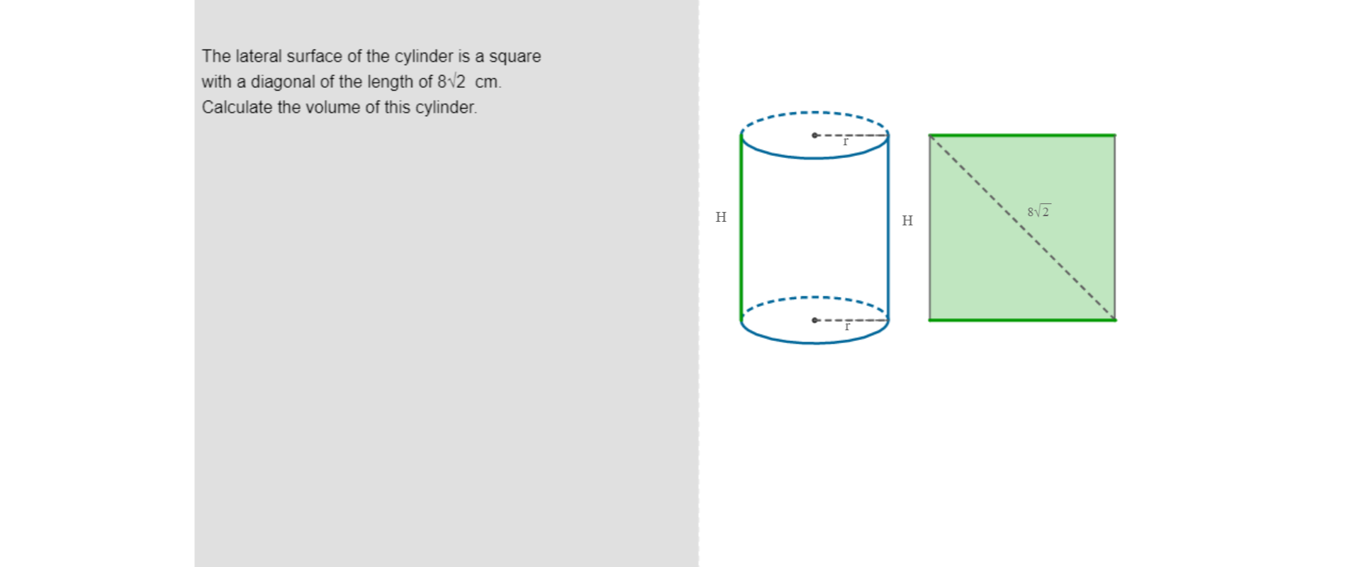  Po lewej stronie rysunku umieszczona jest treść zadania: The lateral surface of the cylinder is a square with a diagonal of the length of eight roots of two centimetres. Calculate the volume of this cylinder. Po prawej stronie znajduje się rysunek walca. Na rysunku zaznaczone są: małą literą r, promień podstawy walca, wielką literą H - wysokość walca. Po prawej stronie walca narysowany jest kwadrat, w którym zaznaczono przekątną równą osiem pierwiastków z dwóch. Bok kwadratu oznaczony jest wielką literą H.
