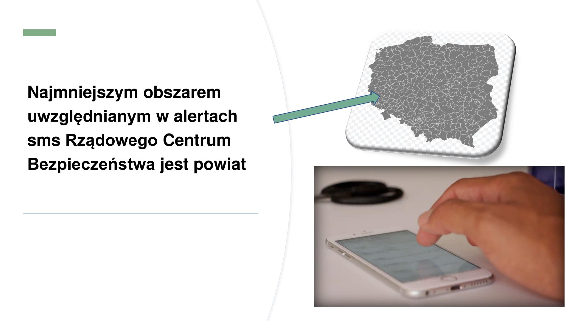 Biały slajd, na którym umieszczone zostały dwa zdjęcia oraz tekst. Z prawej strony slajdu dwa zdjęcia ułożone jedno pod drugim. Górne zdjęcie przedstawia szarą mapę Polski z podziałem na powiaty. Poniżej zdjęcie przedstawia biały telefon komórkowy leżący na białym blacie. Nad nim dłoń mężczyzny. Z lewej strony slajdu napis: „Najmniejszym obszarem uwzględnianym w alertach SMS Rządzowego Centrum Bezpieczeństwa jest powiat”. Z prawej strony tekstu zielona strzałka skierowana w kierunku mapy.