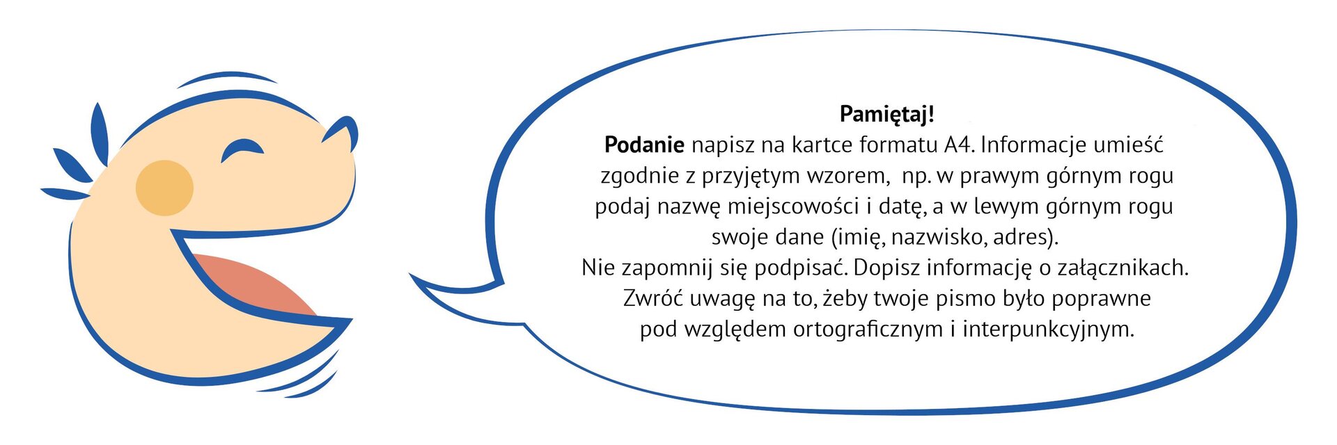 Kliknij, aby powiększyć Grafika przedstawia uśmiechniętą dziecięcą twarz. Z ust dziecka wydobywa się dymek. NAPIS W DYMKU: Pamiętaj! Podanie napisz na kartce formatu A4. Informacje umieść zgodnie z przyjętym wzorem, np. w prawym górnym rogu podaj nazwę miejscowości i datę, a w lewym górnym rogu swoje dane (imię, nazwisko, adres). Nie zapomnij się podpisać. Dopisz informację o załącznikach. Zwróć uwagę na to, żeby twoje pismo było poprawne pod względem ortograficznym i interpunkcyjnym.