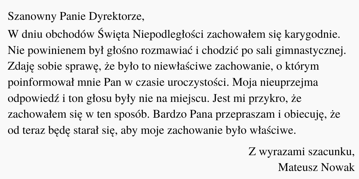 Ilustracja przedstawia czarny tekst na białym tle. Treść ilustracji: "Szanowny Panie Dyrektorze, W dniu obchodów Święta Niepodległości zachowałem się karygodnie. Nie powinienem był głośno rozmawiać i chodzić po sali gimnastycznej. Zdaję sobie sprawę, że było to niewłaściwe zachowanie, o którym poinformował mnie Pan w czasie uroczystości. Moja nieuprzejma odpowiedź i ton głosu były nie na miejscu. Jest mi przykro, że zachowałem się w ten sposób. Bardzo Pana przepraszam i obiecuję, że od teraz będę starał się, aby moje zachowanie było właściwe. Z wyrazami szacunku, Mateusz Nowak".