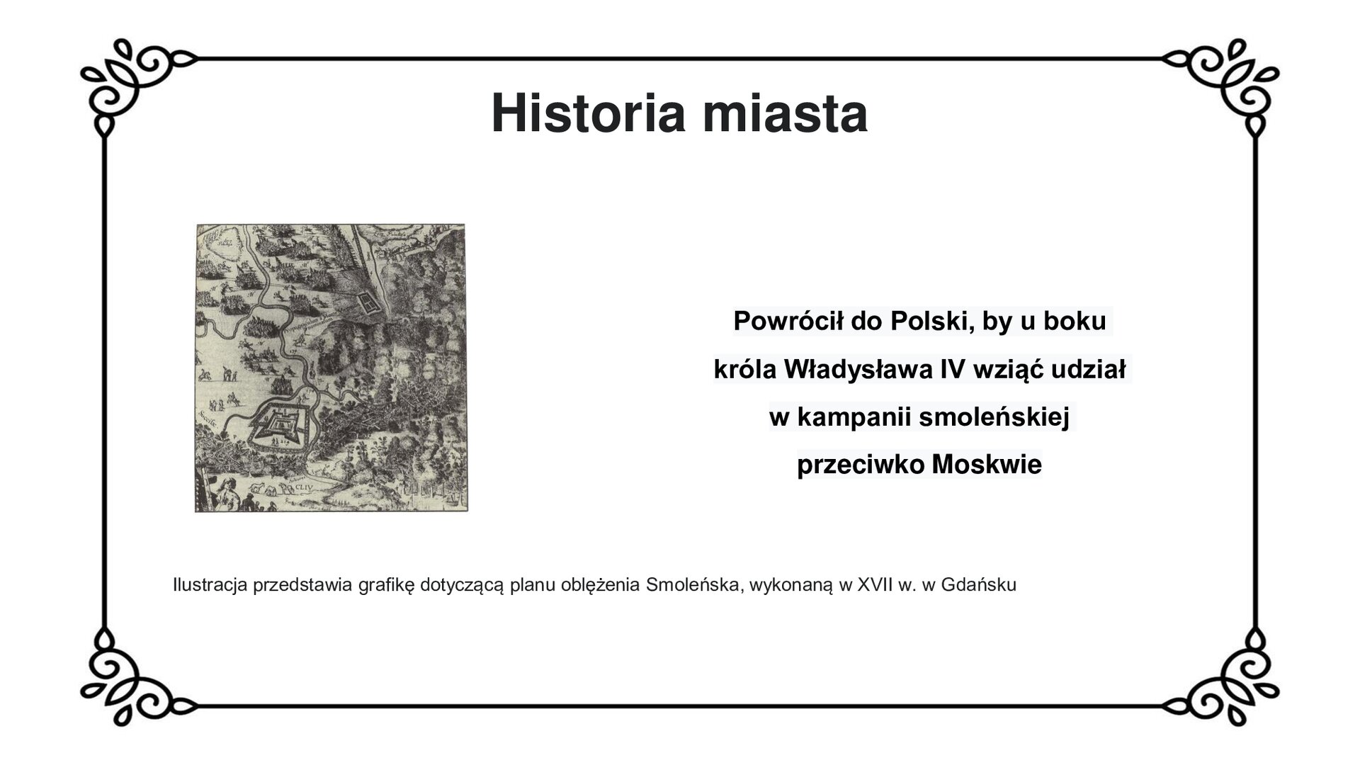 Ilustracja przedstawia odręcznie narysowaną grafikę. Jest to fragment mapy, uwzględniający romboidalny kształt twierdzy smoleńskiej, z wysuniętymi w narożnikach bastionami otoczonymi wałem, położonej w dolinie rzeki. W górnej części karty sceny batalistyczne – zgrupowania kawalerii przemieszczają się z prawej strony ku lewej krawędzi ilustracji. Po prawej stronie naturalne wyniesienia terenu, wzgórza, pagórki, lasy i pojedyncze drzewa. W górnym prawym rogu widoczny tabor wojskowy. W lewym dolnym rogu scena rodzajowa z udziałem pięciu postaci. Na dalszym planie sceny wypas trzech koni. Tytuł slajdu: Historia miasta. Podpis pod ilustracją: Ilustracja przedstawia grafikę dotyczącą planu oblężenia Smoleńska, wykonaną w XVII w. w Gdańsku. Tekst obok ilustracji: Powrócił do Polski, by u boku króla Władysława IV wziąć udział w kampanii smoleńskiej przeciwko Moskwie