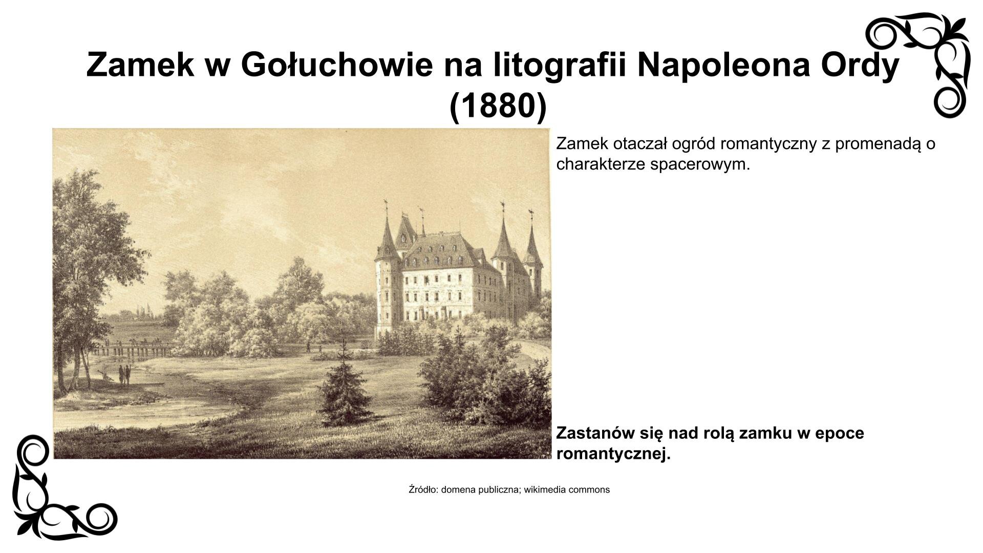 Slajd przedstawia zdjęcie z litografią romantyczną zamku w Gołuchowie. Po prawej stronie obrazu roztacza się widok zamku od strony zachodniej. Biegnie do niego droga, zwana „dziką promenadą”. W centrum obrazu są założenia ogrodowe parku romantycznego z swobodnie rozplanowanymi polanami, drzewami i krzewami. Po lewej stronie obrazu biegnie rzeczka Ciemna, która przechodzi pod mostem zmierzającym w stronę zlokalizowanego na wschodniej elewacji wejścia do zamku. Nad litografią nagłówek: „Zamek w Gołuchowie na litografii Napoleona Ordy (1880)”, a pod nią podpis: „Źródło: domena publiczna, wikimedia commons”. Litografii towarzyszy napis: Zamek otaczał ogród romantyczny z promenadą o charakterze spacerowym. Zastanów się nad rolą zamku w epoce romantycznej.