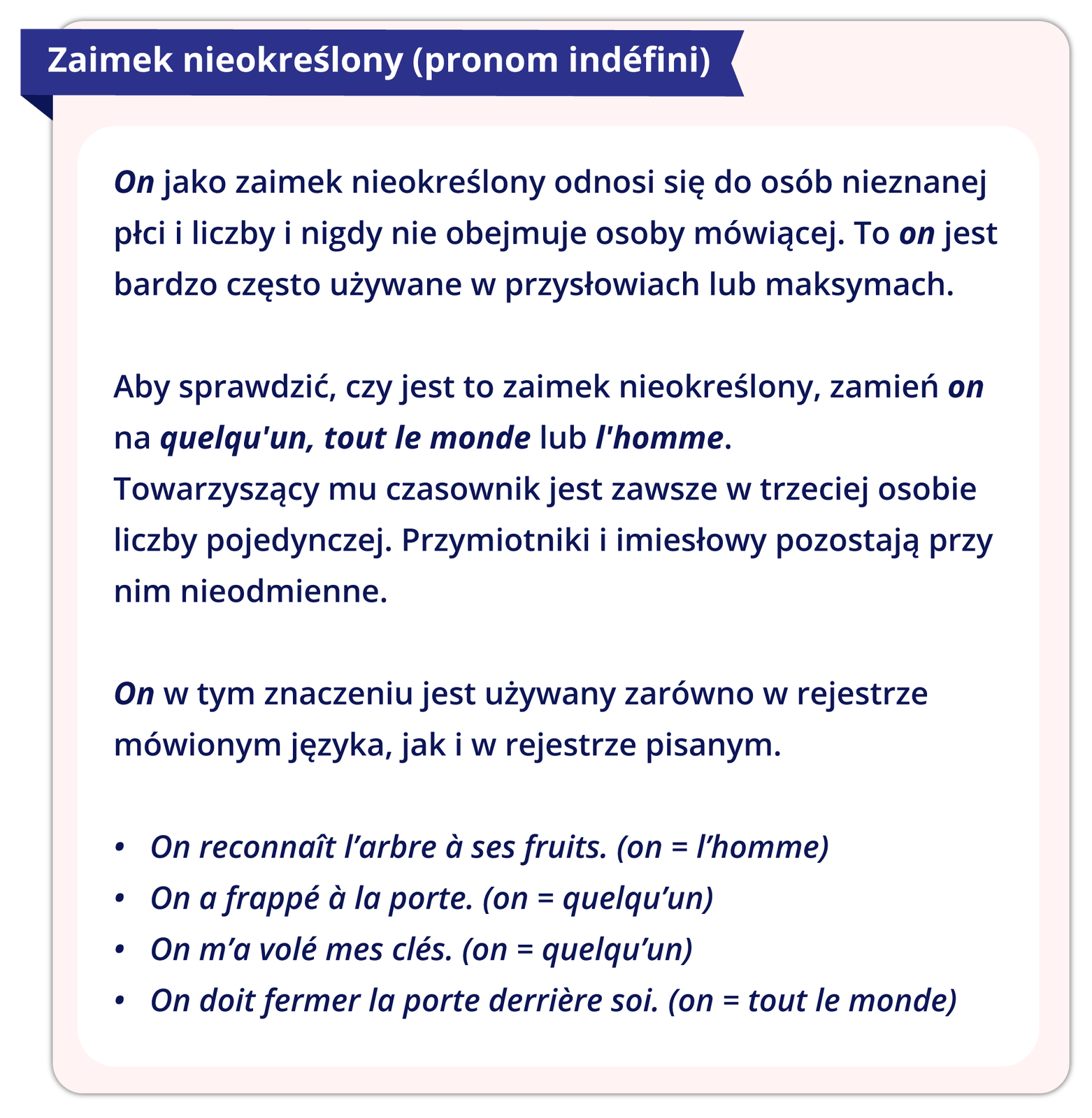 Ilustracja przedstawia dalszy ciąg reguły gramatycznej. Treść ilustracji: 1. Zaimek nieokreślony (pronom indéfini)  On jako zaimek nieokreślony odnosi się do osób nieznanej płci i liczby i nigdy nie obejmuje osoby mówiącej. To on jest bardzo często używane w przysłowiach lub maksymach.  Aby sprawdzić, czy jest to zaimek nieokreślony, zamień on na quelqu'un, tout le monde lub l'homme. Towarzyszący mu czasownik jest zawsze w trzeciej osobie liczby pojedynczej. Przymiotniki i imiesłowy pozostają przy nim nieodmienne. On w tym znaczeniu jest używany zarówno w rejestrze mówionym języka, jak i w rejestrze pisanym.  On reconnaît l’arbre à ses fruits. (on = l’homme) On a frappé à la porte. (on = quelqu’un) On m’a volé mes clés. (on = quelqu’un) On doit fermer la porte derrière soi. (on = tout le monde)