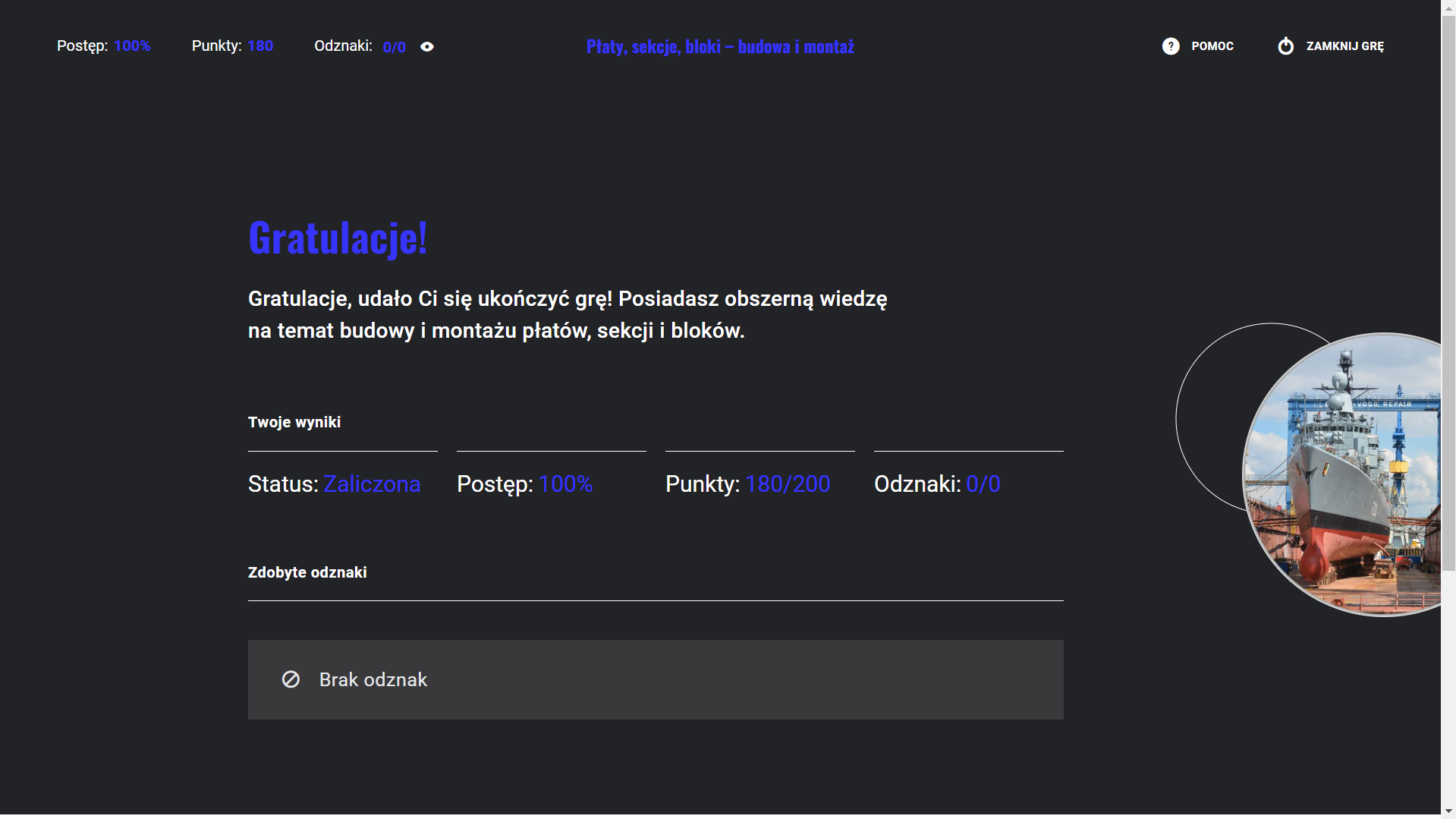 Grafika przedstawia przykładową planszę końcową gry edukacyjnej z gratulacjami. W górnym lewym rogu ekranu znajduje się informacja o postępie grze w procentach, o punktacji, liczbie zdobytych odznak. W górnym prawym rogu ekranu znajdują się przyciski pomoc i zamknij grę. Poniżej widać następujący tekst: Gratulacje, udało Ci się ukończyć grę! Posiadasz obszerną wiedzę na temat budowy i montażu płatów, sekcji i bloków. Twoje wyniki. Status: zaliczone. Postęp sto procent. Punkty sto osiemdziesiąt na dwieście. Odznaki zero na zero - gra nie posiada odznak.