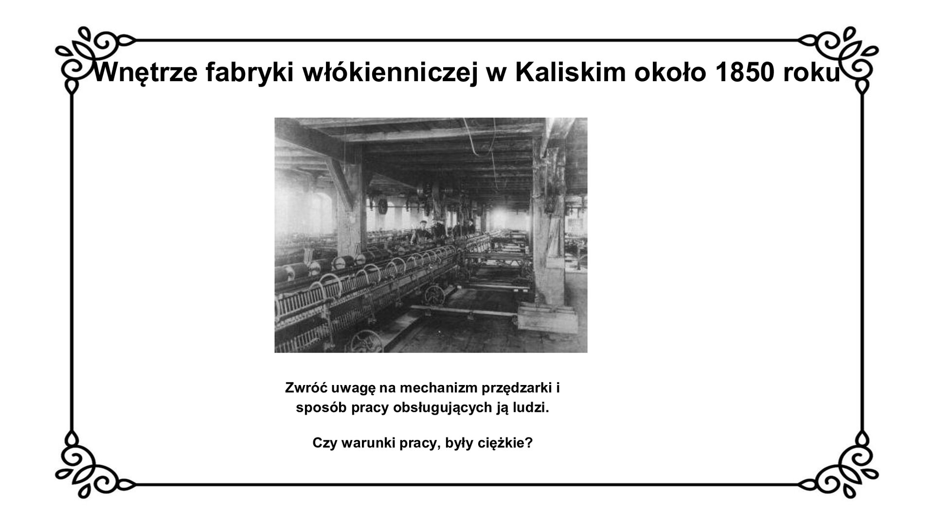 Na górze tytuł: Wnętrze fabryki włókienniczej w Kaliskim około 1850 roku. Slajd przedstawia planszę ze zdjęciem wnętrza fabryki włókienniczej. Na pierwszym planie widoczne są przędzarki, przy których pracują robotnicy ukazani na drugim planie. Fotografii towarzyszy napis: Zwróć uwagę na mechanizm przędzarki i sposób pracy obsługujących ją ludzi. Czy warunki pracy były ciężkie?