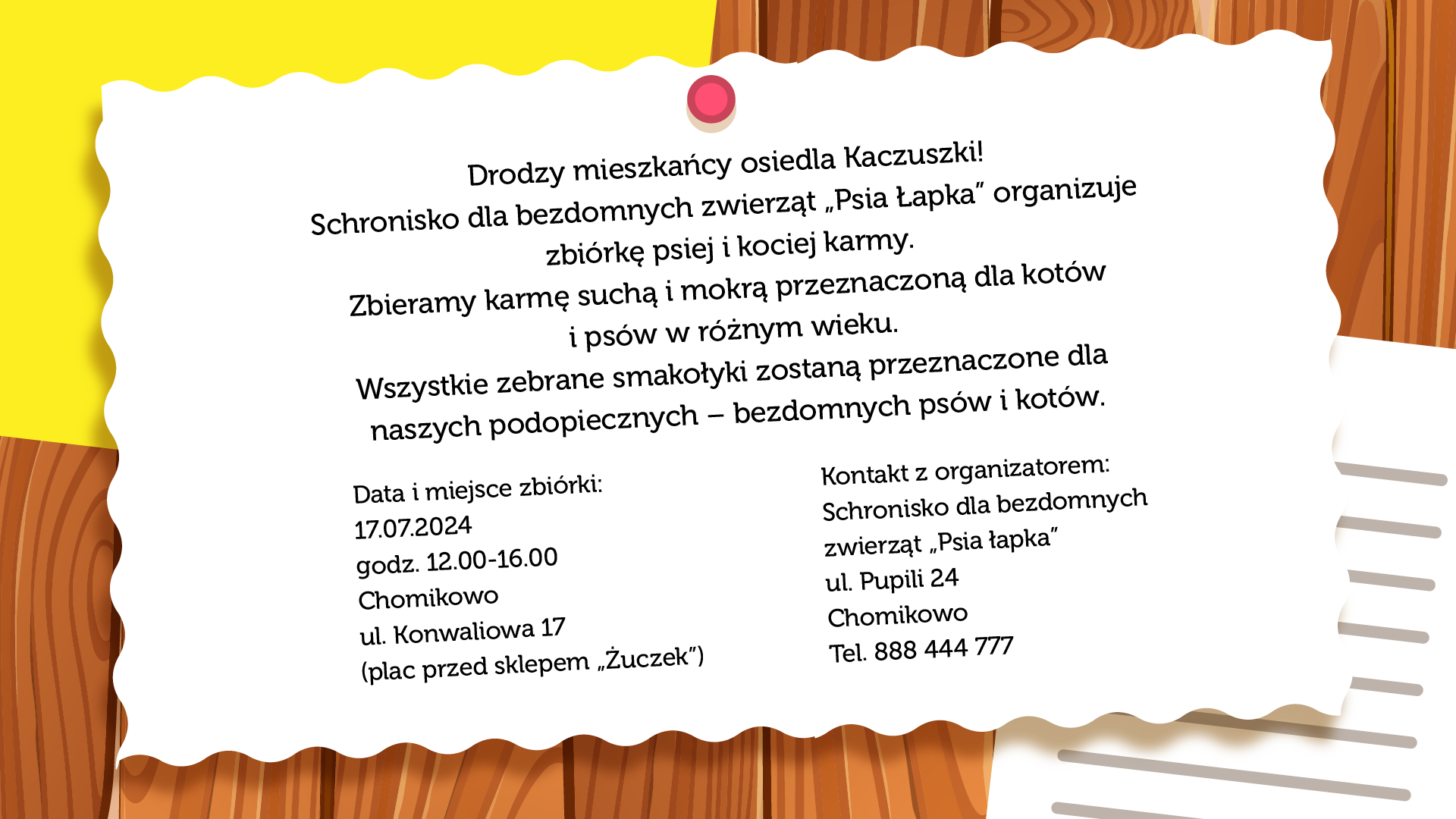 Ilustracja przedstawia ulotkę przyczepioną do drewnianej ściany. Treść ulotki brzmi: „Drodzy mieszkańcy osiedla Kaczuszki! Schronisko dla bezdomnych zwierząt „Psia łapka” organizuje zbiórkę psiej i kociej karmy. Zbieramy karmę suchą i mokrą przeznaczoną dla kotów i psów w różnym wieku. Wszystkie zebrane smakołyki zostaną przeznaczone dla naszych podopiecznych – bezdomnych psów i kotów. Data i miejsce zbiórki: 17 lipca 2024. Godziny od 12:00 do 16:00. Chomikowo, ul. Konwaliowa 17 (plac przed sklepem „Żuczek”). Kontakt z organizatorem: Schronisko dla bezdomnych zwierząt „Psia łapka”; ul. Pupili 24, Chomikowo. Telefon 888 444 777”.