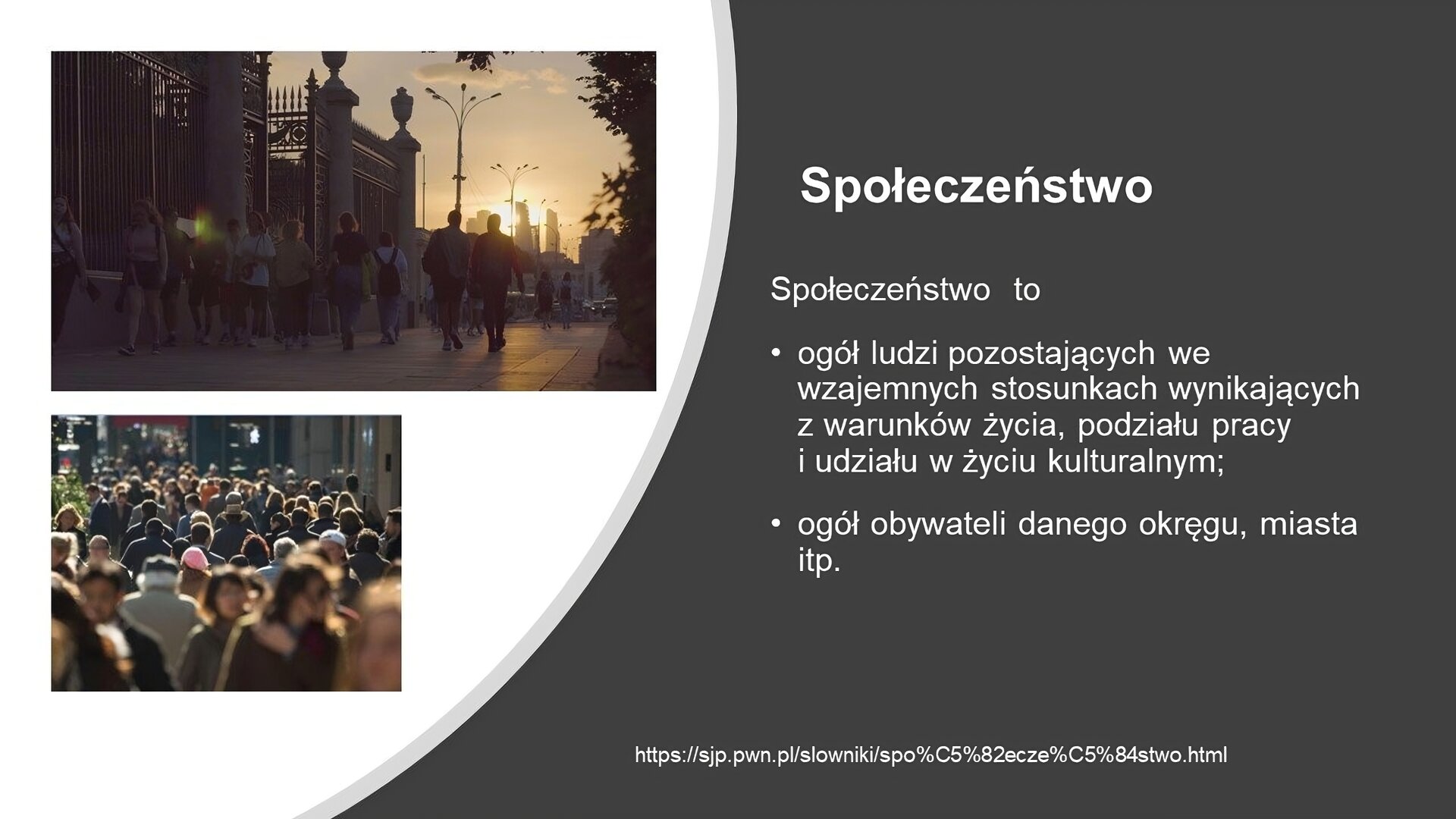 Slajd przedzielony na dwie części. Z lewej strony, na białym tle, dwa zdjęcia. W lewym górnym rogu zdjęcie przedstawia ulicę miasta, po której chodzą ludzie. Słońce zachodzi. Drugie zdjęcie, w lewym dolnym rogu, przedstawia tłum ludzi idący przez miasto. Z prawej strony slajdu, na ciemnoszarym tle, tekst: „Społeczeństwo. Społeczeństwo to ogół ludzi pozostających we wzajemnych stosunkach wynikających z warunków życia, podziału pracy i udziału w życiu kulturalnym; ogół obywatelu danego okręgu, miasta, itp.”. U dołu slajdu mały napis podający źródło definicji, pochodzącej z Słownika Języka Polskiego PWN.