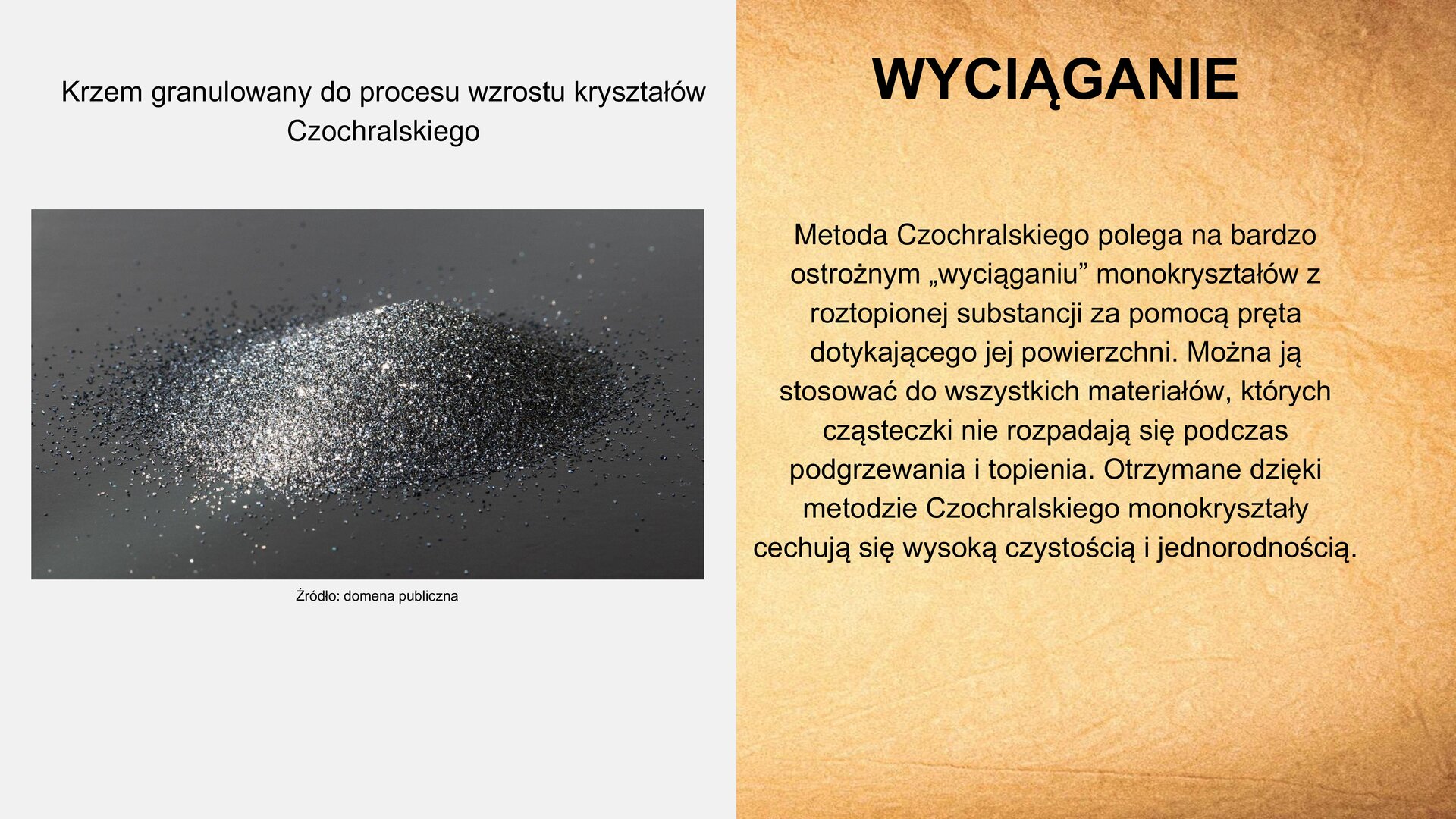 Slajd zawiera napis tytułowy, umieszczony po prawej stronie: „Wyciąganie”. Poniżej tekst: „Metoda Czochralskiego polega na bardzo ostrożnym „wyciąganiu” monokryształów z roztopionej substancji za pomocą pręta dotykającego jej powierzchni. Można ją stosować do wszystkich materiałów, których cząsteczki nie rozpadają się podczas podgrzewania i topienia. Otrzymane dzięki metodzie Czochralskiego monokryształy cechują się wysoką czystością i jednorodnością”. Z lewej strony slajdu zdjęcie, na którym znajdują się kryształki krzemu. Napis na zdjęciu: „Krzem granulowany do procesu wzrostu kryształów Czochralskiego”. Na dole zdjęcia napis: „Źródło: domena publiczna”.