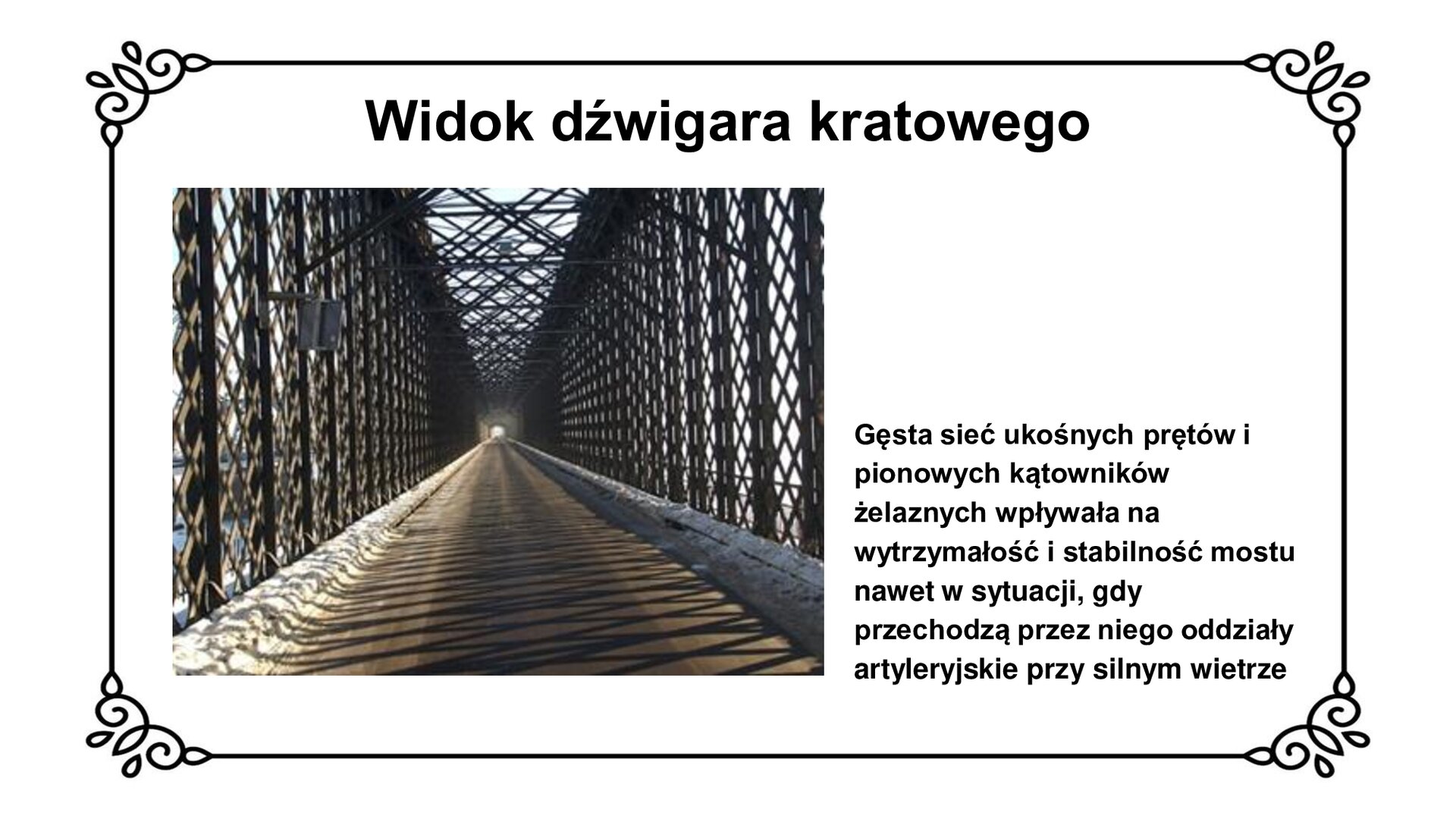 Slajd zawiera planszę z napisem: Widok dźwigara kratowego. Po lewej stronie jest zdjęcie. Przedstawia fotografię dźwigarów kratowych mostu tczewskiego. Konstrukcja ta składa się z ukośnych prętów żelaznych i pionowych kątowników. Kratownice znajdują się po obu stronach mostu jak i od góry. Zdjęciu towarzyszy napis informacyjny: Gęsta sieć ukośnych prętów i pionowych kątowników żelaznych wpływa na wytrzymałość i stabilność mostu nawet w sytuacji, gdy przechodzą przez niego oddziały artyleryjskie przy silnym wietrze. 