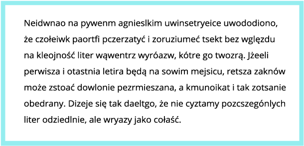 Grafika przedstawia tekst w niebieskiej ramce. W wyrazach została zamieniona kolejność niektórych liter. Treść: Neidawno na pywenm agnieslkim uwinsetryeice uwododiono, że czołeiwk paortfi pczerzatyć i zoruziumeć tsekt bez wglęzdu na kleojność liter wąwentrz wyróazw, kótre go twozrą. Jżeeli perwisza i otastnia letira będą na sowim mejsicu, retsza zaknów może zstoać dowlonie pezrmieszana, a kmunoikat i tak zotsanie obedrany. Dizeje się tak daeltgo, że nie cyztamy pozcszególnych liter odziedlnie, ale wryazy jako cołaść.