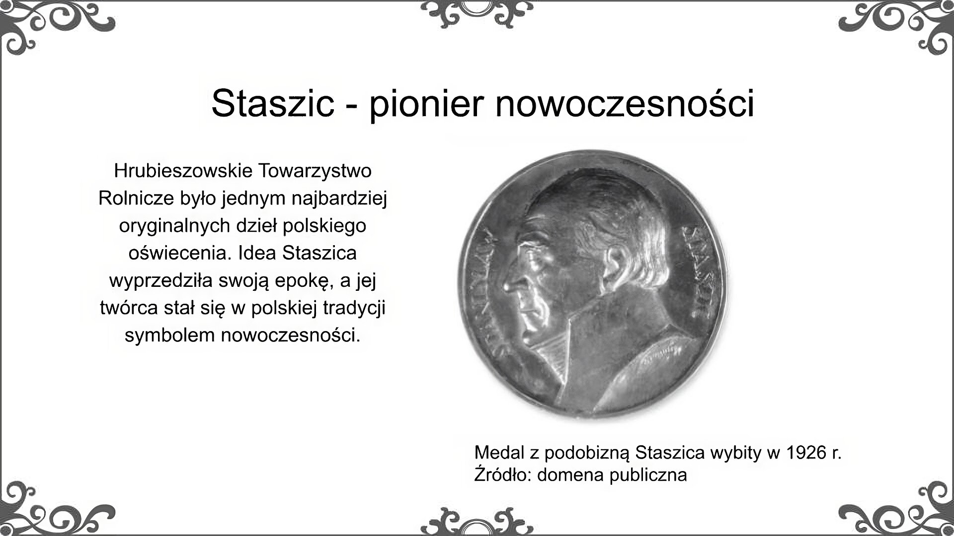 Slajd zatytułowano: Staszic - pionier nowoczesności. Poniżej znajduje się ilustracja, która przedstawia medal, który został wykonany dla uczczenia pamięci Stanisława Staszica. Przedstawia on popiersie Staszica z profilu, a w otoku umieszczone zostało jego imię i nazwisko. Ilustrację podpisano: Medal z podobizną Staszica wybity w 1926 r. Obok tekst: Hrubieszowskie Towarzystwo Rolnicze było jednym najbardziej oryginalnych dzieł polskiego oświecenia. Idea Staszica wyprzedziła swoją epokę, a jej twórca stał się w polskiej tradycji symbolem nowoczesności. 