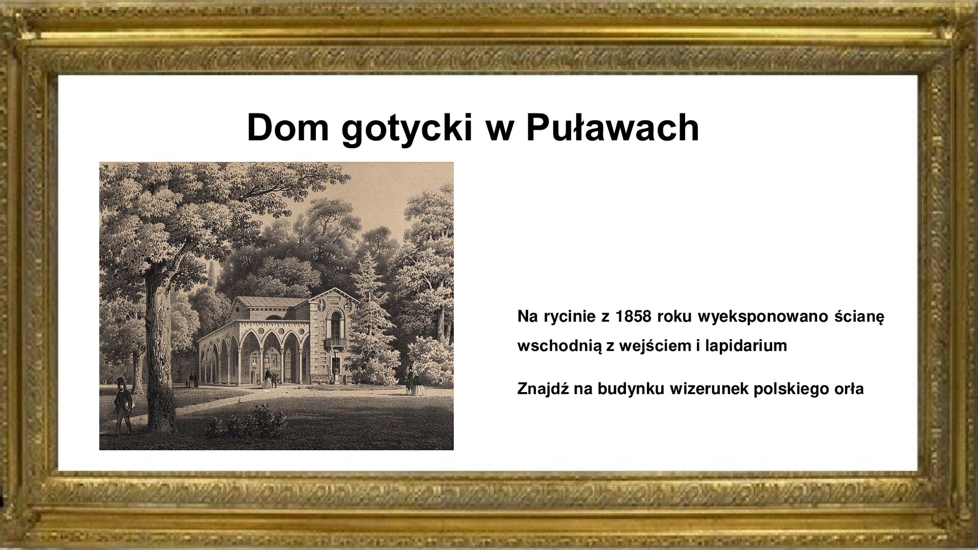Slajd jest otoczony złotą ramką. W niej jest napis informacyjny: Dom Gotycki w Puławach. Poniżej jest plansza z litografią Adama Lerue z 1858 roku, pokazującą Dom Gotycki w Puławach od strony wschodniej. Widoczne jest wejście ze znajdującym się nad nim balkonem i dużym oknem. Pod dachem wyeksponowano wizerunek polskiego orła na płaskorzeźbie. Podcienia z kolumnami znajdują się po lewej stronie budynku. Obiekt pokryty jest płaskorzeźbami i inskrypcjami z nagrobków oraz innymi kamiennymi elementami. Do budynku prowadzą parkowe aleje, którymi spacerują kobiety i mężczyźni. Rycinie towarzyszy napis informacyjny i zwrot w stronę ucznia: Na rycinie z 1858 roku wyeksponowano ścianę wschodnią z wejściem i lapidarium. Znajdź na budynku wizerunek polskiego orła.