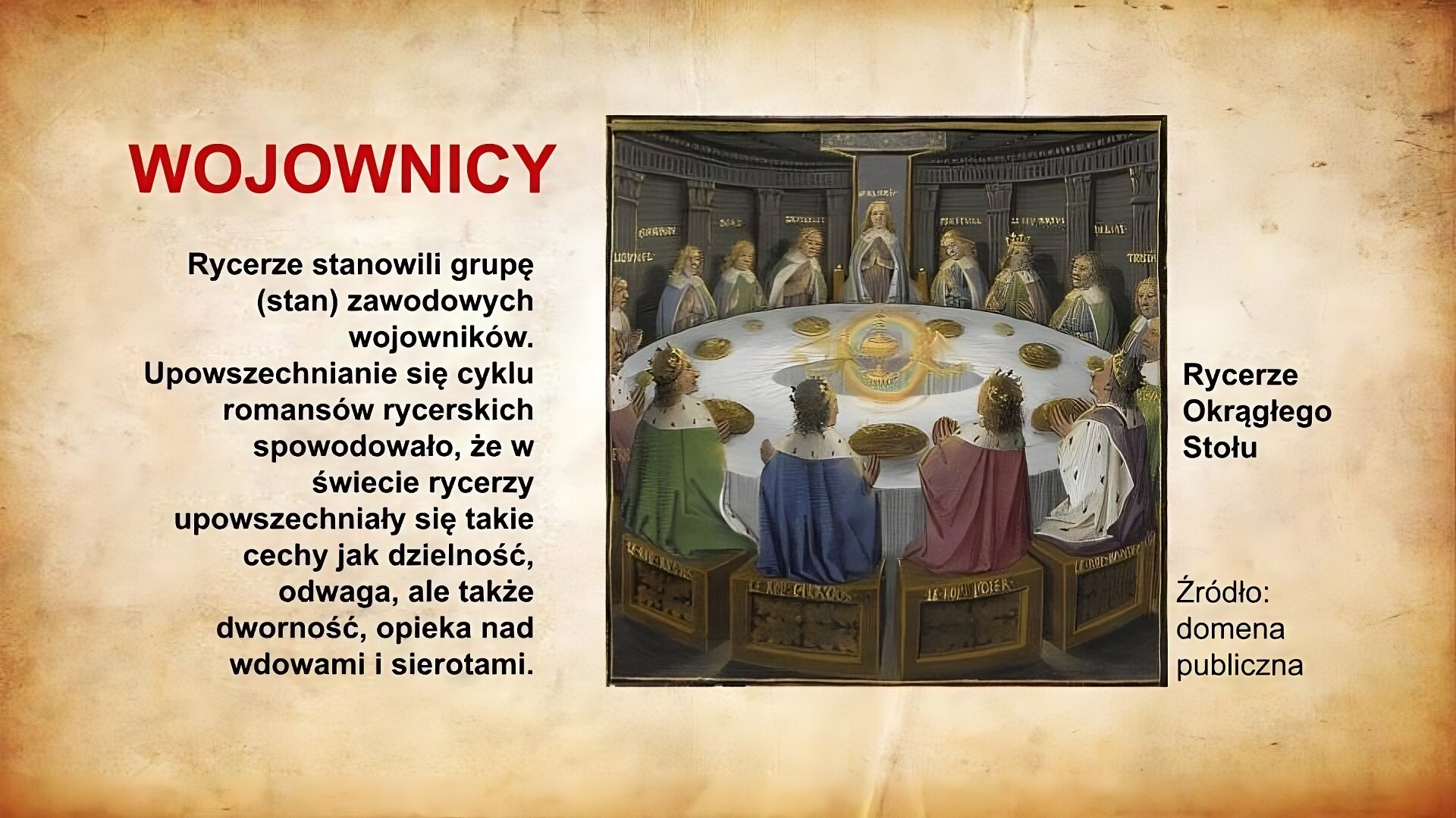Slajd zatytułowany jest: Wojownicy. Napis wykonany jest czerwonymi literami na jasnobrązowym tle. Po lewej stronie znajduje się napis: Rycerze stanowili grupę (stan) zawodowych wojowników. Upowszechnianie się cyklu romansów rycerskich spowodowało, że w świecie rycerzy upowszechniały się takie cechy jak dzielność, odwaga, ale także dworność, opieka nad wdowami i sierotami. Napis wykonany jest czarnymi literami na jasnobrązowym tle. Po prawej stronie znajduje się ilustracja. Ilustracja przedstawia rycerzy zgromadzonych wokół okrągłego stołu. Siedzą na wysokich krzesłach. Są ubrani w bogate szaty. Nad ich krzesłami wypisane są złotymi literami imiona siedzących osób. Ilustracja podpisana jest: Rycerze Okrągłego Stołu.
