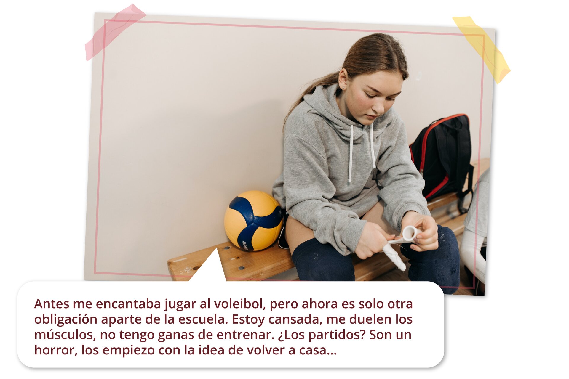 Zdjęcie przedstawia dziewczynę siedzącą na ławce w szatni. Ma na sobie bluzę, sportowe spodenki i nakolanniki. Po jej lewej stronie leży piłka do siatkówki, a po prawej plecak. W dymku pod zdjęciem napisane jest:  Antes me encantaba jugar al voleibol, pero ahora es solo otra obligación aparte de la escuela. Estoy cansada, me duelen los músculos, no tengo ganas de entrenar. ¿Los partidos? Es un horror, los empiezo con la idea de volver a casa…