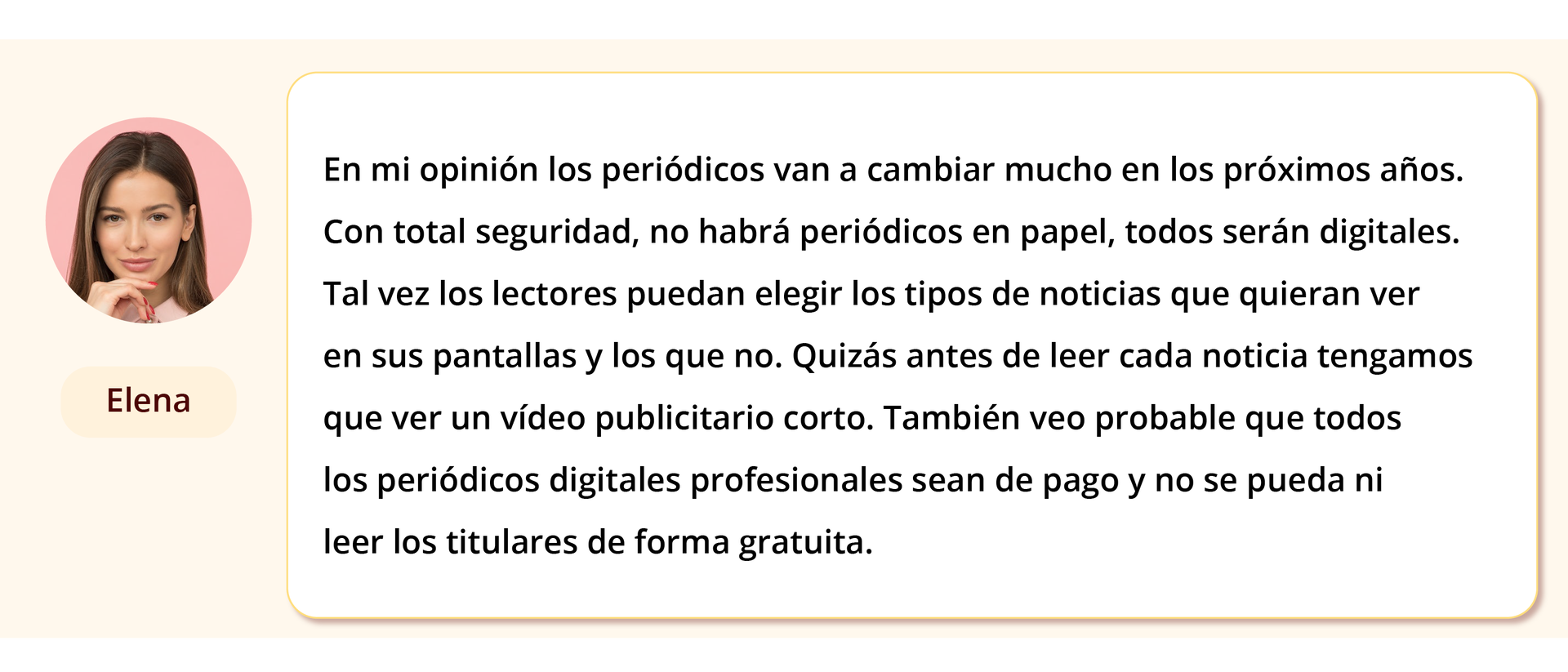 Grafika przedstawia wpis na forum. Po lewej stronie zdjęcie kobiety z podpisem Elena. Obok treść: En mi opinión los periódicos van a cambiar mucho en los próximos años. Con total seguridad, no habrá periódicos en papel, todos serán digitales. Tal vez los lectores puedan elegir los tipos de noticias que quieren ver en sus pantallas y los que no. Quizás antes de leer cada noticia tengamos que ver un vídeo publicitario corto. También veo probable que todos los periódicos digitales profesionales sean de pago y no se puedan ni leer los titulares de forma gratuita.