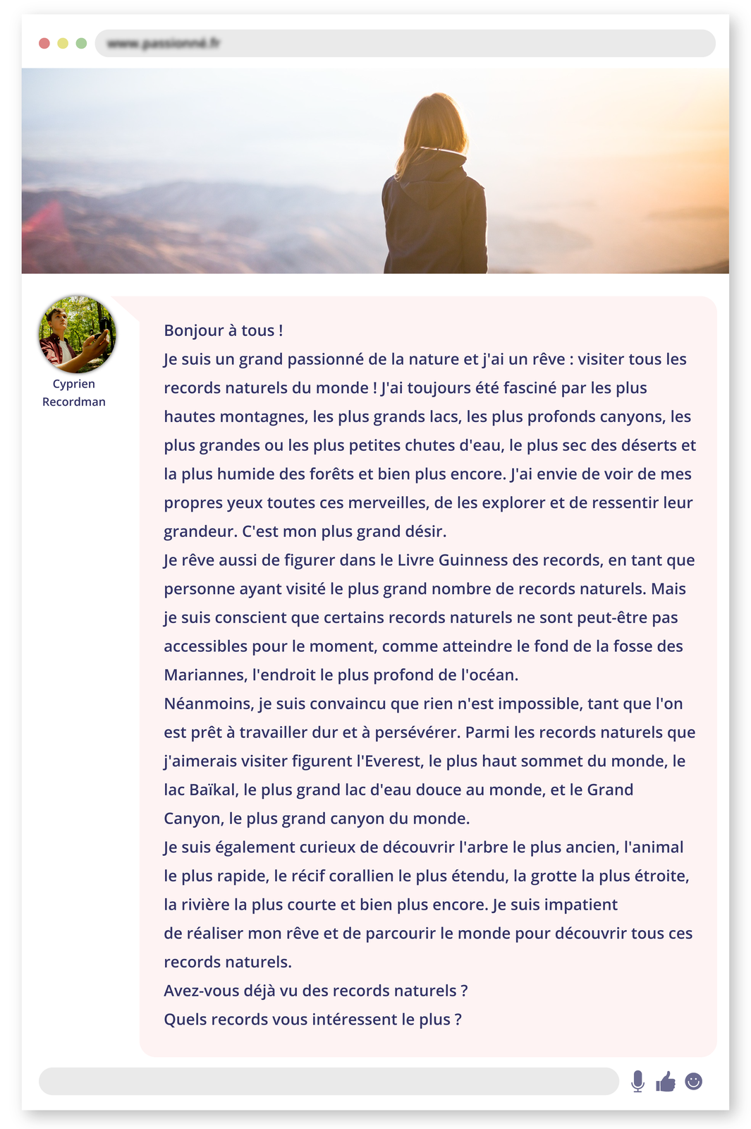Ilustracja przedstawiona w formie strony internetowej z zamazanym adresem. W górnej części znajduje się zdjęcie kobiety obserwującej górski krajobraz z wysokiego punktu. Poniżej wpis. Z lewej ikonka kółka ze zdjęciem młodego mężczyzny i podpisem: Cyprien Recordman. Wpis: Bonjour à tous ! Je suis un grand passionné de la nature et j'ai un rêve : visiter tous les records naturels du monde ! J'ai toujours été fasciné par les plus hautes montagnes, les plus grands lacs, les plus profonds canyons, les plus grandes ou les plus petites chutes d'eau, le plus sec des déserts et la plus humide des forêts et bien plus encore. J'ai envie de voir de mes propres yeux toutes ces merveilles, de les explorer et de ressentir leur grandeur. C'est mon plus grand désir. Je rêve aussi de figurer dans le Livre Guinness des records, en tant que personne ayant visité le plus grand nombre de records naturels. Mais je suis conscient que certains records naturels ne sont peut‑être pas accessibles pour le moment, comme atteindre le fond de la fosse des Mariannes, l'endroit le plus profond de l'océan. Néanmoins, je suis convaincu que rien n'est impossible, tant que l'on est prêt à travailler dur et à persévérer. Parmi les records naturels que j'aimerais visiter figurent l'Everest, le plus haut sommet du monde, le lac Baïkal, le plus grand lac d'eau douce au monde, et le Grand Canyon, le plus grand canyon du monde. Je suis également curieux de découvrir l'arbre le plus ancien, l'animal le plus rapide, le récif corallien le plus étendu, la grotte la plus étroite, la rivière la plus courte et bien plus encore. Je suis impatient de réaliser mon rêve et de parcourir le monde pour découvrir tous ces records naturels. Avez‑vous déjà vu des records naturels ? Quels records vous intéressent le plus ?