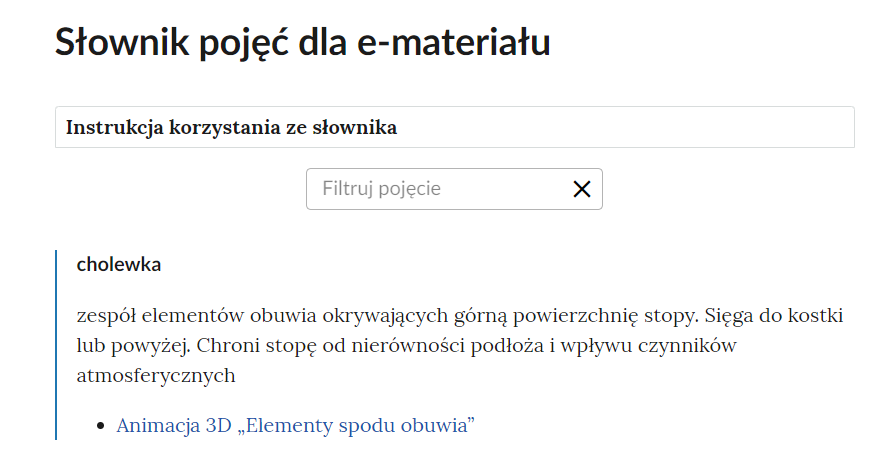Grafika przedstawia górną cześć słownika. W górnej części nagłówek: Słownik pojęć dla e‑materiału. Poniżej ramka z tekstem: Instrukcja korzystania ze słownika. Następnie ramka z tekstem: filtruj pojęcie i z krzyżykiem. Poniżej definicja wraz z pojęciem i hiperłączem. Cholewka - zespół elementów obuwia okrywających górną powierzchnię stopy. Sięga do kostki lub powyżej. Chroni stopę od nierówności podłoża i wpływu czynników atmosferycznych. Hiperłącze: Animacja 3D „Elementy spodu obuwia”. 