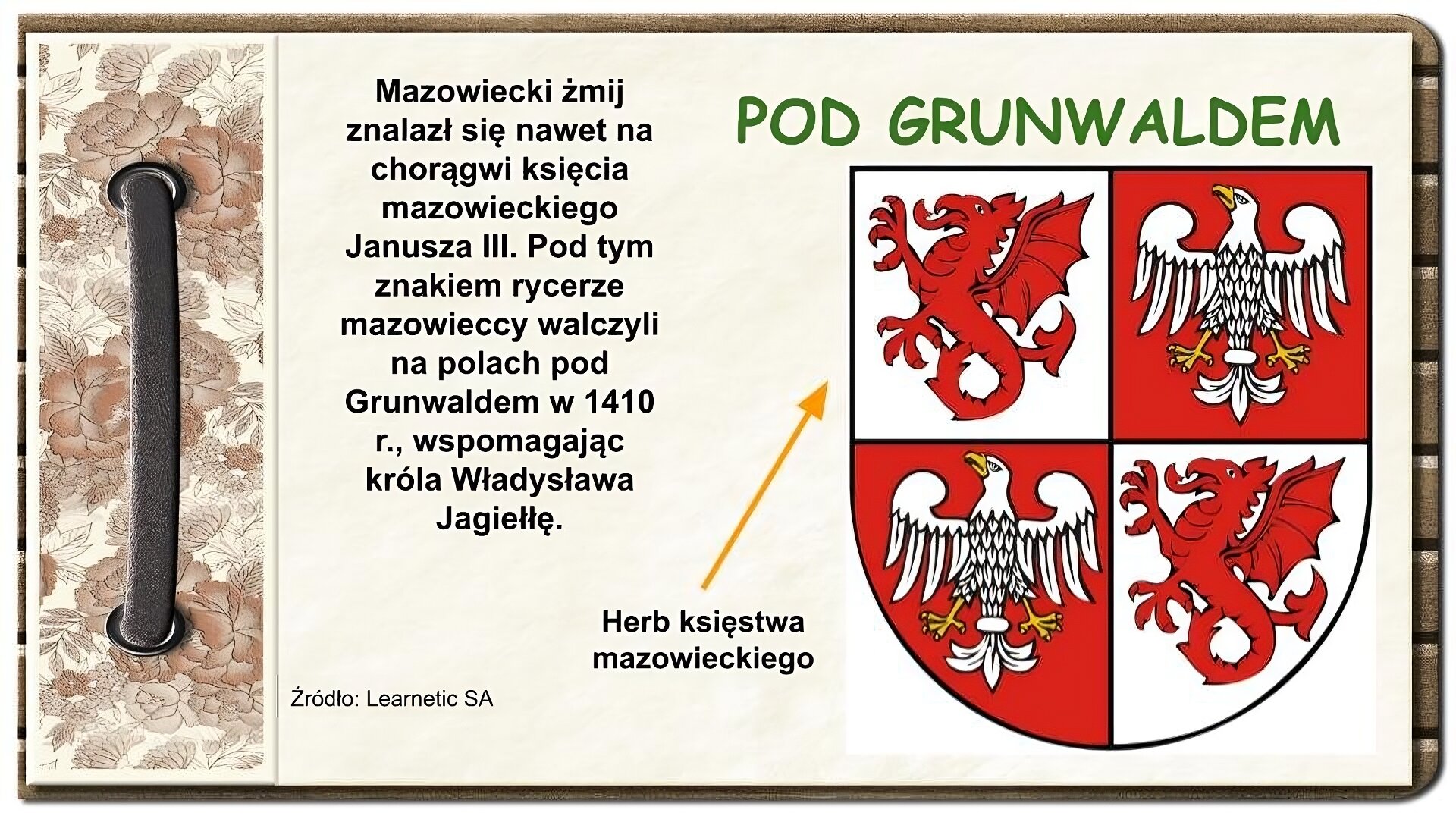 Strona z notatnika zdobiona z lewej strony brązowym paskiem przewleczonym przez dwie dziurki oraz ozdobnym paskiem w brązowe kwiaty. Na środku ekranu tekst: Mazowiecki żmij znalazł się nawet na chorągwi księcia mazowieckiego Janusza III. Pod tym znakiem rycerze mazowieccy walczyli na polach pod Grunwaldem w 1410 r., wspomagając króla Władysława Jagiełłę. Po prawej stronie ekranu u góry tytuł: Pod Grunwaldem. Niżej herb w kolorach białym i czerwonym. Tarcza herbowa podzielona na cztery pola. W lewym górnym i prawym dolnym polu znajduje się czerwony smok z jedną parą łap na białym tle. W prawym górnym i lewym dolnym polu znajduje się biały orzeł na czerwonym tle. W stronę herbu skierowana jest strzałka z napisem Herb księstwa mazowieckiego. Na dole napis: Źródło: Learnetic SA.
