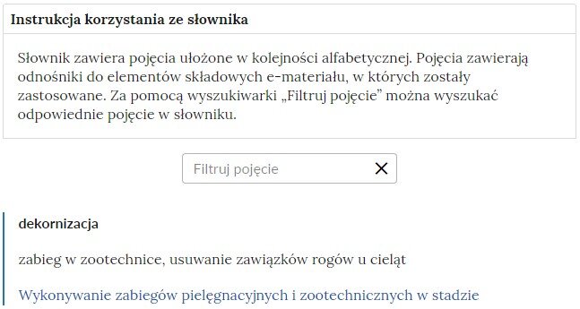 Grafika przedstawiająca fragment słownika z częścią umożliwiającą filtrację pojęć. Na samej górze umieszczona jest instrukcja korzystania ze słownika. Zawarta jest w niej następująca informacja: „Słownik zawiera pojęcia ułożone w kolejności alfabetycznej. Pojęcia zawierają odnośniki do elementów składowych e‑materiału, w których zostały zastosowane. Za pomocą wyszukiwarki „Filtruj pojęcie” można wyszukać odpowiednie pojęcie w słowniku”. Pod instrukcją korzystania ze słownika umieszczone zostało pole w kształcie prostokąta. Wewnątrz znajduje się napis: Filtruj pojęcie oraz umieszczony z boku przycisk w kształcie krzyżyka.