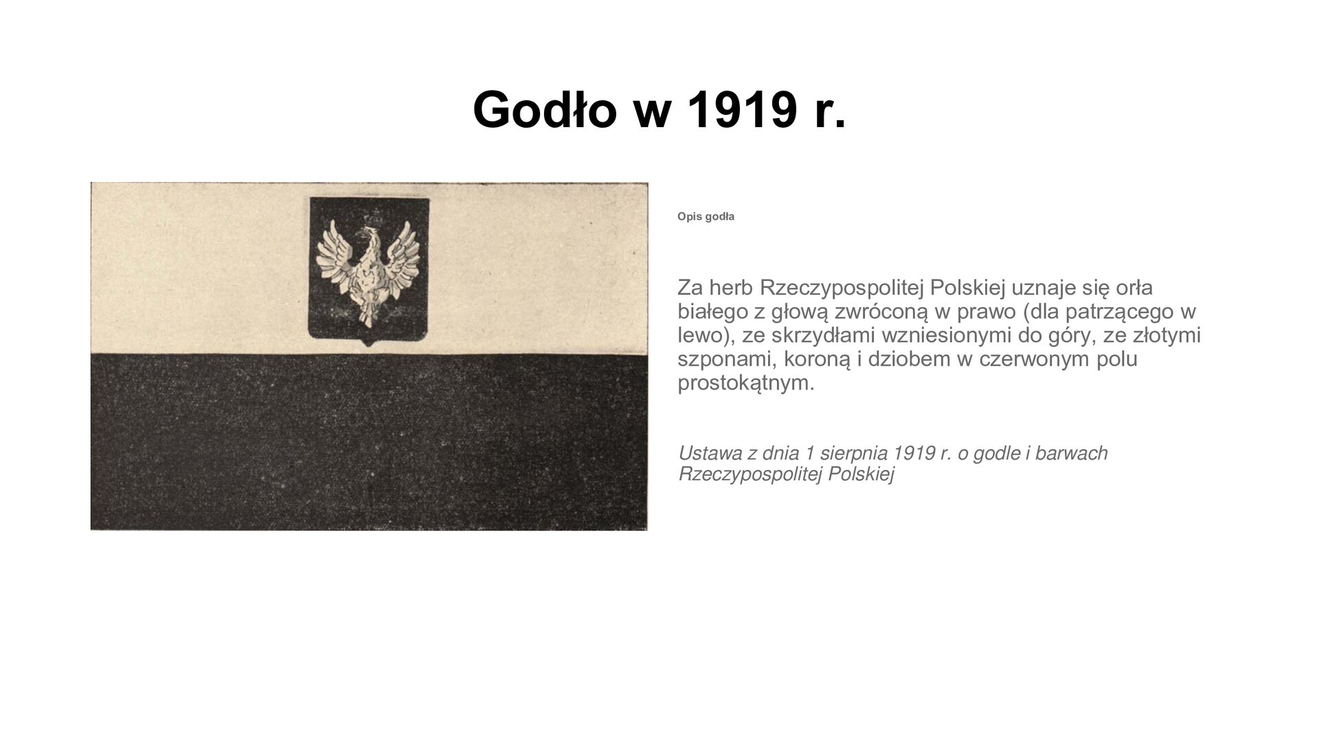 Slajd przedstawia napis tytułowy: Godło w 1919 r.  Po lewej stronie znajduje się czarno białe zdjęcie flagi państwowej. Na białym pasie flagi umieszczone jest godło Polski: orzeł w koronie. Po prawej stronie są informacje: Za herb Rzeczypospolitej Polskiej uznaje się orła białego z głową zwróconą w prawo (dla patrzącego w lewo), ze skrzydłami wzniesionymi do góry, ze złotymi szponami, koroną i dziobem w czerwonym polu prostokątnym. Ustawa z dnia 1 sierpnia 1919 r. o godle i barwach Rzeczypospolitej Polskiej.