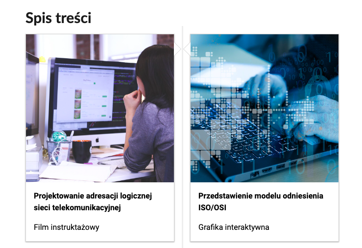 Grafika przedstawia dwa kafelki ze spisu treści. Są umiejscowione obok siebie. Pierwszy od lewej: Zdjęcie okładkowe przedstawiające postać wpatrzoną w monitor, poniżej napis: Projektowanie adresacji logistycznej sieci telekomunikacyjnej. Niżej napis: Film instruktażowy. Drugi kafelek: zdjęcie okładkowe przedstawiające dłonie pracujące na klawiaturze komputera, poniżej tytuł: Przedstawienie modelu odniesienia ISO/OSI. Poniżej nazwa multimedium: grafika interaktywna.