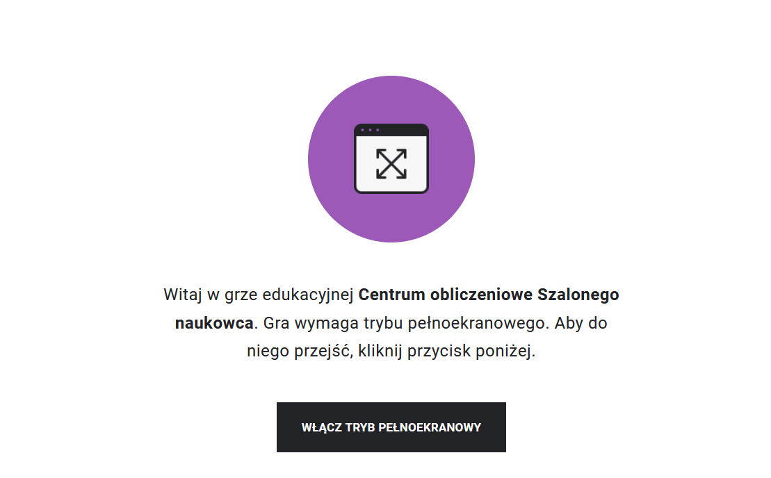 Przykładowy widok gry edukacyjnej. Na środku znajduje się fioletowe kółko, w którym jest symbol ekranu. W środku ekranu umieszczone są skrzyżowane strzałki, które sygnalizują, że aby rozpocząć grę, należy przejść do trybu pełnoekranowego. Taka też wskazówka znajduje się pod fioletowym kółkiem wraz z tytułem gry: Centrum obliczeniowe Szalonego naukowca. Poniżej znajduje się prostokąt z napisem "Włącz tryb pełnoekranowy", po którego kliknięciu uczeń rozpoczyna grę na pełnym ekranie.