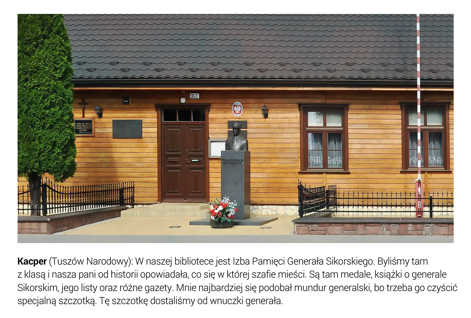 Slajd przedstawia fasadę biblioteki w dawnym domu Władysława Sikorskiego w Tuszowie Narodowym, gdzie znajduje się Izba Pamięci poświęcona osobie generała Sikorskiego. Jest to budynek o ścianach wyłożonych z drewnianych podłużnych desek i dwuspadowym dachu. Drzwi ciemnobrązowe, dwuskrzydłowe. Po obu stronach drzwi widoczne bryły tablic pamiątkowych. Po prawej stronie od drzwi godło Polski. Przed budynkiem stoi pomnik generała oraz maszt z flagą państwową. Pod fotografią umieszczono tekst: Kacper (Tuszów Narodowy): W naszej bibliotece jest Izba Pamięci Generała Sikorskiego. Byliśmy tam z klasą i nasza pani od historii opowiadała, co się w której szafie mieści. Są tam medale, książki o generale Sikorskim, jego listy oraz różne gazety. Mnie najbardziej się podobał mundur generalski, bo trzeba go czyścić specjalną szczotką. Tę szczotkę dostaliśmy do wnuczki generała. 