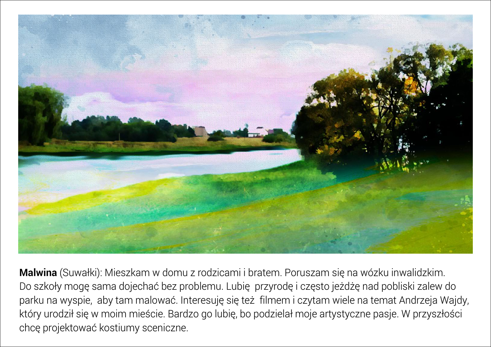 Slajd przedstawia sztuczny zbiornik wodny w Suwałkach z wyspą, widoczną po prawej stronie fotografii. Za zbiornikiem znajdują się zagajniki drzew oraz pojedyncze zabudowania domostw. Pod fotografią jest tekst: Malwina (Suwałki): Mieszkam w domu z rodzicami i bratem. Poruszam się na wózku inwalidzkim. Do szkoły mogę sama dojechać bez problemu. Lubię  przyrodę i często jeżdżę nad pobliski zalew do parku na wyspie,  aby tam malować. Interesuję się też  filmem i czytam wiele na temat Andrzeja Wajdy, który urodził się w moim mieście. Bardzo go lubię, bo podzielał moje artystyczne pasje. W przyszłości chcę projektować kostiumy sceniczne.
