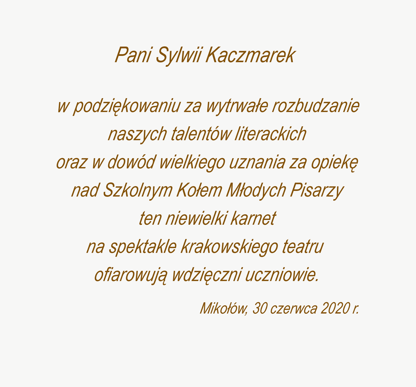 Grafika przedstawia dedykację o treści: Pani Sylwii Kaczmarek! W podziękowaniu za wytrwałe rozbudzanie naszych talentów literackich oraz w dowód wielkiego uznania za opiekę nad Szkolnym Kołem Młodych Pisarzy ten niewielki karnet na spektakle krakowskiego teatru ofiarowują wdzięczni uczniowie. Pod dedykacją z lewej strony znajdują się nazwa miejscowości i data: Mikołów, 30 czerwca 2020 r.