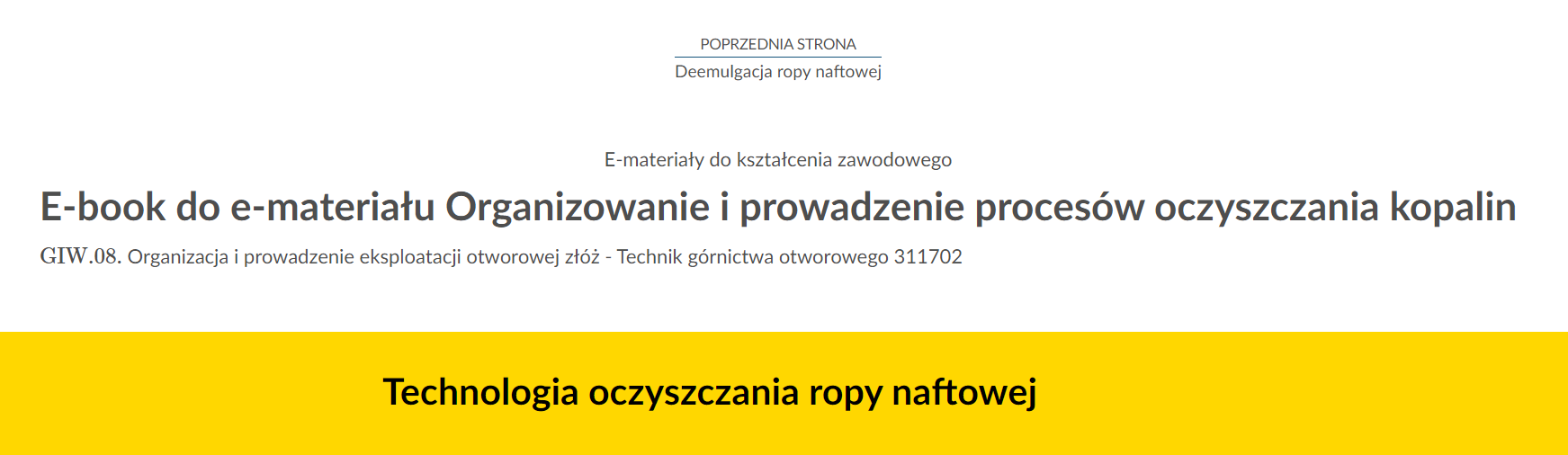 Na zdjęciu znajduje się przykładowy widok przycisku przenoszącego do poprzedniej strony.Na górze zdjęcia znajduje się przycisk. W górnej jego części umieszczony jest tekst: poprzednia strona. W dolnej połowie znajduje się tytuł zasobu. Przykładowo:  Deemulgacja ropy naftowej. Pomiędzy tekstami narysowana jest niebieska ciągła linia.Poniżej w kolejnych linijkach znajdują się dodatkowe informacje tekstowe: E‑materiały do kształcenia zawodowego, E‑book do e‑materiału Organizowanie i prowadzenie procesów oczyszczania kopalin, GIW kropka 08 Organizacja i prowadzenie eksploatacji otworowej złóż Technik górnictwa otworowego 311702 .Na samym dole zdjęcia na żółtym tle o kształcie prostokąta znajduje się czarny pogrubiony napis: Techologia oczyszczania ropy naftowej’