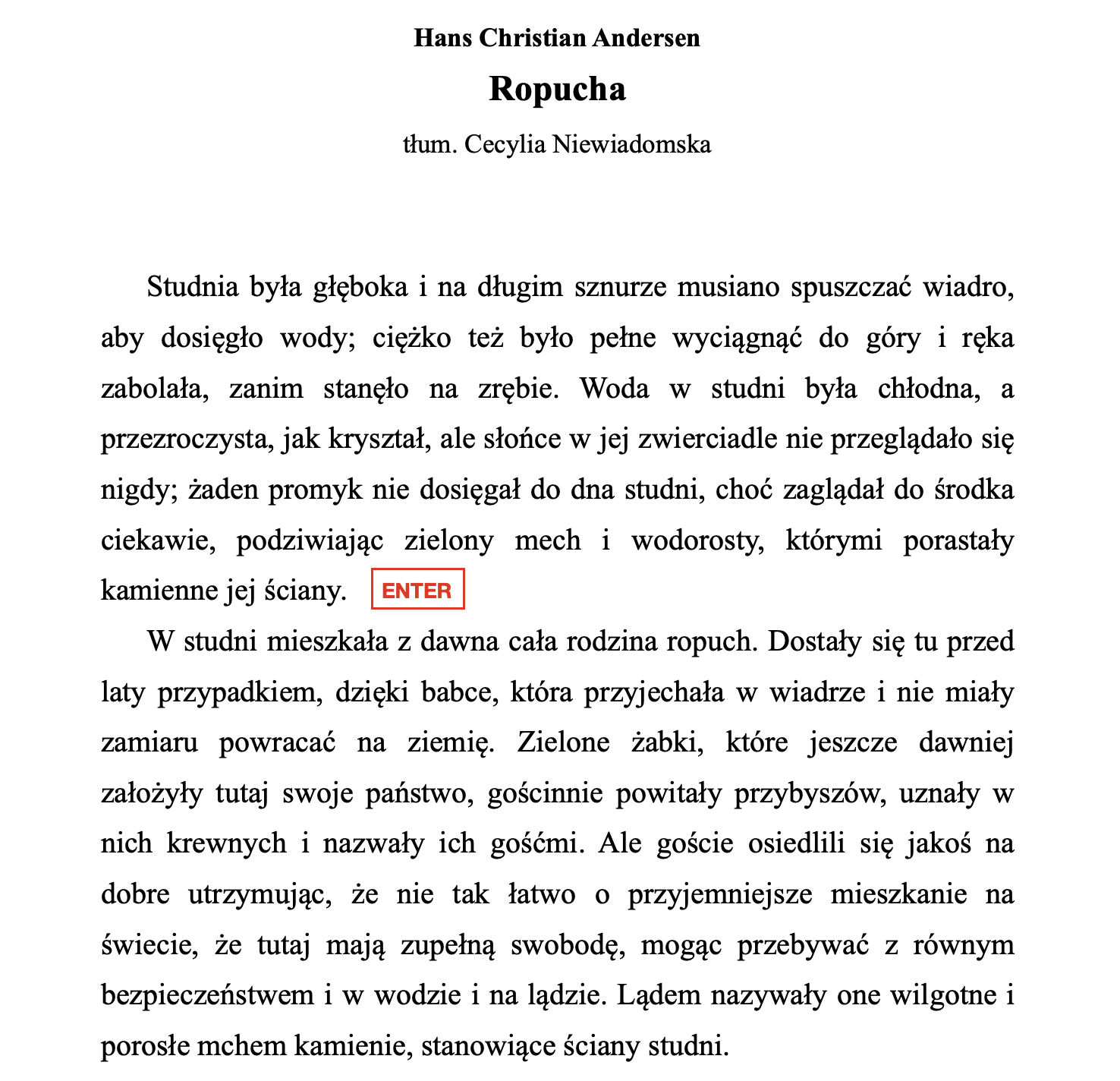 Na ilustracji jest fragment baśni Hansa Christiana Andersena pod tytułem „Ropucha”. Tłumaczyła ją Cecylia Niewiadomska. Treść baśni. Studnia była głęboka i na długim sznurze musiano spuszczać wiadro, aby dosięgło wody; ciężko też było pełne wyciągnąć do góry i ręka zabolała, zanim stanęło na zrębie. Woda w studni była chłodna, a przezroczysta, jak kryształ, ale słońce w jej zwierciadle nie przeglądało się nigdy; żaden promyk nie dosięgał do dna studni, choć zaglądał do środka ciekawie, podziwiając zielony mech i wodorosty, którymi porastały kamienne jej ściany. ENTER. W studni mieszkała z dawna cała rodzina ropuch. Dostały się tu przed laty przypadkiem, dzięki babce, która przyjechała w wiadrze i nie miały zamiaru wracać na ziemię. Zielone żabki, które jeszcze dawniej założyły tutaj swoje państwo, gościnnie powitały przybyszów, uznały w nich krewnych i nazwały ich gośćmi. Ale goście osiedlili się jakoś na dobre, utrzymując, że nie tak łatwo o przyjemniejsze mieszkanie na świecie, że tutaj mają zupełną swobodę, mogąc przebywać z równym bezpieczeństwem i w wodzie i na lądzie. Lądem nazywały wilgotne i porosłe mchem kamienie, stanowiące ściany studni.