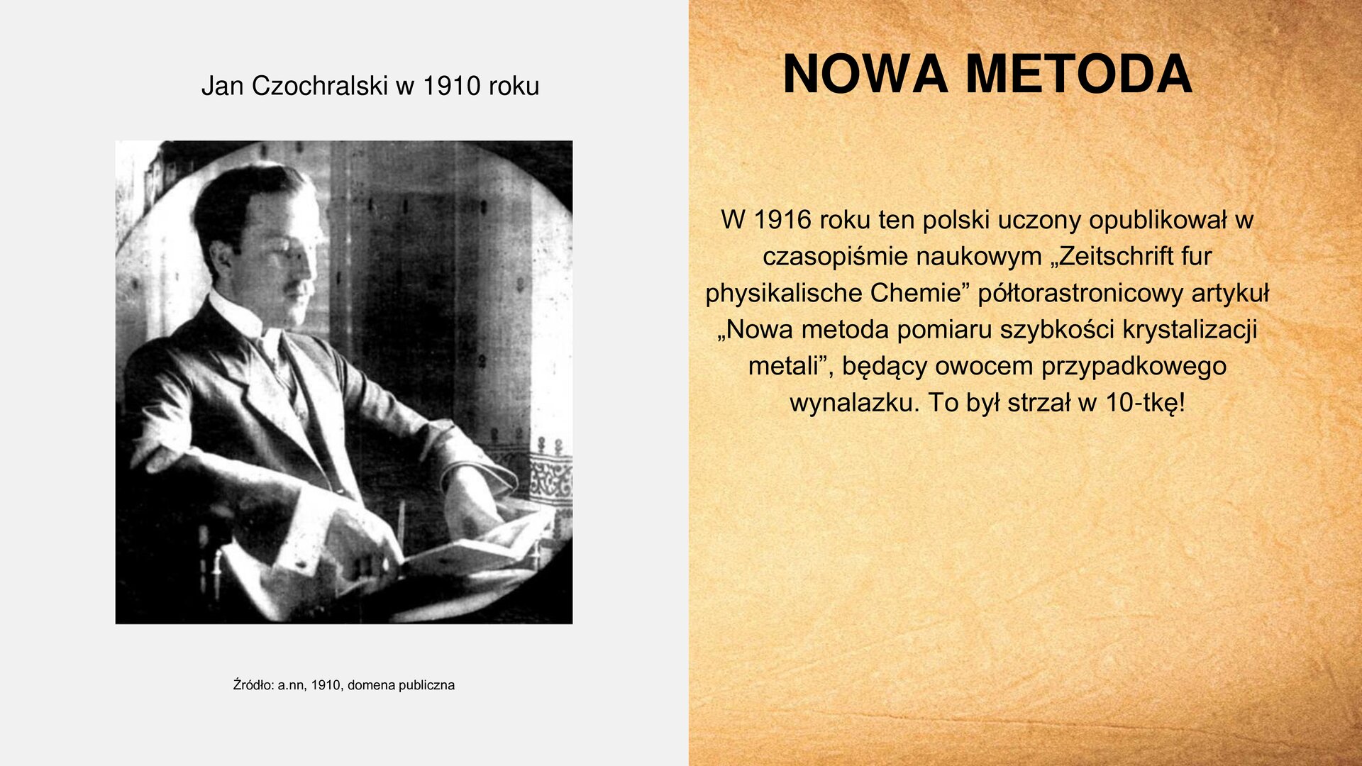 Slajd zawiera napis tytułowy, umieszczony po prawej stronie: „Nowa metoda”. Poniżej tekst: „W 1916 roku ten polski uczony opublikował w czasopiśmie naukowym „Zeitschrift für Physikalische Chemie” półtorastronicowy artykuł „Nowa metoda pomiaru szybkości krystalizacji metali”, będący owocem przypadkowego wynalazku. To był strzał w 10‑tkę!”. Po lewej stronie slajdu znajduje się zdjęcie przedstawiające mężczyznę w średnim wieku. Jest ubrany w koszulę i marynarkę. Siedzi w pokoju, czyta z otwartej książki, którą ma rozłożoną przed sobą. W tle widoczna jest ściana i zasłonka. Nad zdjęciem napis: „Jan Czochralski w 1910 roku”. Pod zdjęciem podpis: „Źródło: a.nn., 1910, domena publiczna”.