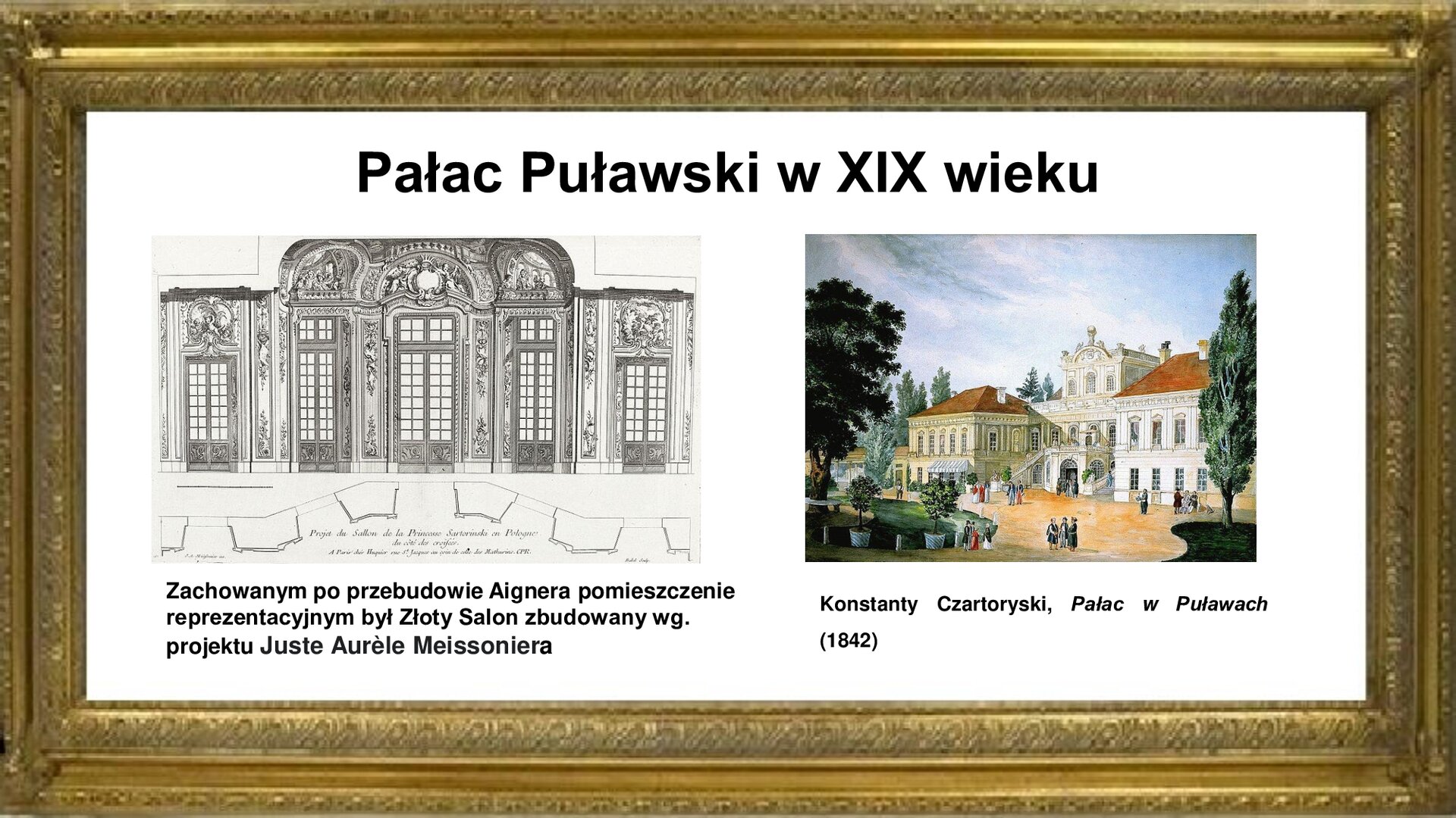 Slajd otoczony jest złota ramką. W niej znajduje się napis tytułowy: Pałac puławski w XIX wieku. Poniżej są zdjęcia autorstwa  Juste Aurèle Meissoniera [czyt.: żust orel masoniera] dekoracji Złotego Salonu w pałacu w Puławach z 1732 roku. Po lewej stronie jest rokokowa sztukateria, która obejmuje sufit oraz ściany między oszklonymi drzwiami i oknami. Pod nią jest napis: Zachowanym po przebudowie Aignera pomieszczeniem reprezentacyjnym pałacu był Złoty Salon zbudowany według projektu Juste Aurèle Meissoniera w 1732 roku. Po prawej stronie jest obraz Konstantego Czartoryskiego „Pałac w Puławach” z 1842 roku. W centrum malowidła jest pokazany korpus pałacu z alkierzami oraz dziedziniec reprezentacyjny, na którym umieszczono zarówno osoby w strojach szlacheckich, jak i postacie w ubiorach europejskich, co świadczy o dużej otwartości gospodarzy na przybyszów z zewnątrz. Za dziedzińcem jest pałac. Na nim umieszczono donice z roślinami parkowymi oraz pokazano inne założenia ogrodowe. Zdjęcie jest podpisane: Konstanty Czartoryski, Pałac w Puławach (1842).