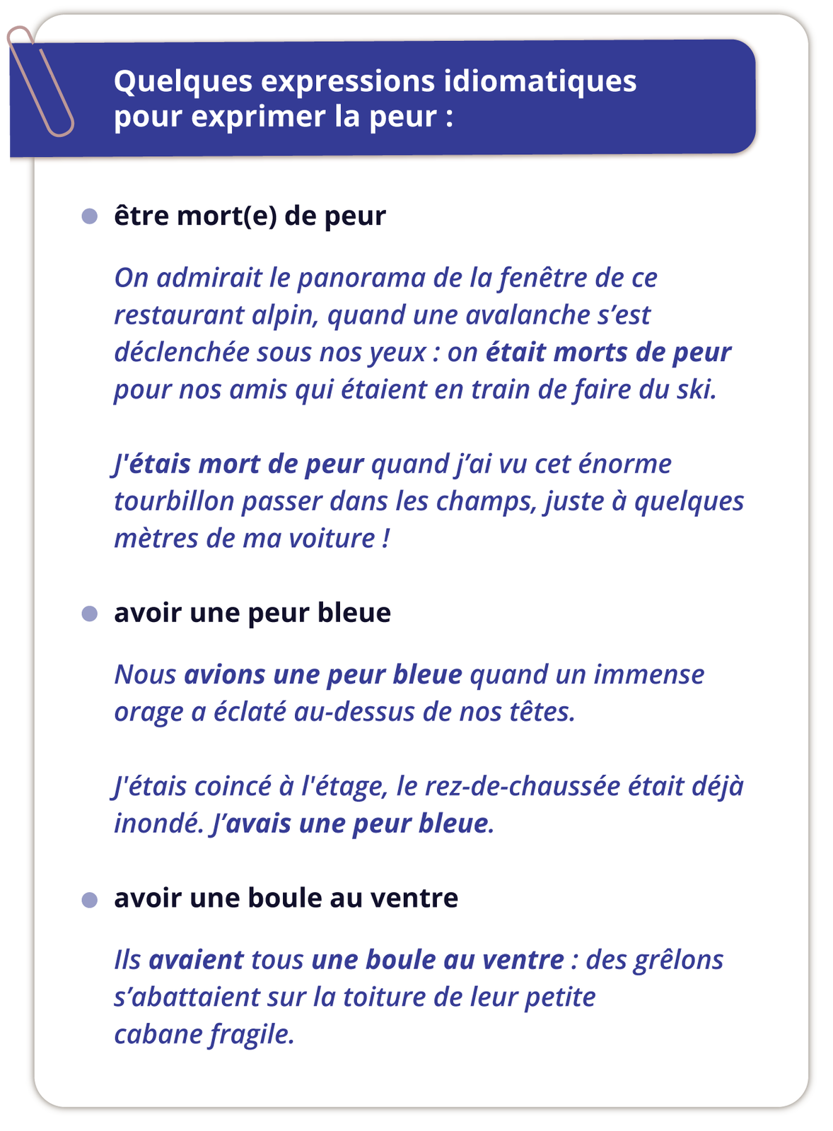 Grafika zatytułowana jest Quelques expressions idiomatiques pour exprimer la peur i podzielona na trzy punkty. Pierwszy zatytułowany:  être mort(e) de peur zawiera następujące informacje: On admirait le panorama de la fenêtre de ce restaurant alpin, quand une avalanche s'est déclenchée sous nos yeux: on était morts de peur pour nos amis qui étaient en train de faire du ski. J'étais mort de peur quand j'ai vu cet énorme tourbillon passer dans les champs, juste à quelques mètres de ma voiture ! Drugi zatytułowany avoir une peur bleue zawiera informacje: Nous avions une peur bleue quand un immense orage a éclaté au-dessus de nos têtes. J'étais coincé à l'étage, le rez-de-chaussée était déjà inondé. J'avais une peur bleue. Trzeci zatytułowany avoir une boule au ventre zawiera informacje: Ils avaient tous une boule au ventre : des grêlons s'abattaient sur la toiture de leur petite cabane fragile.
