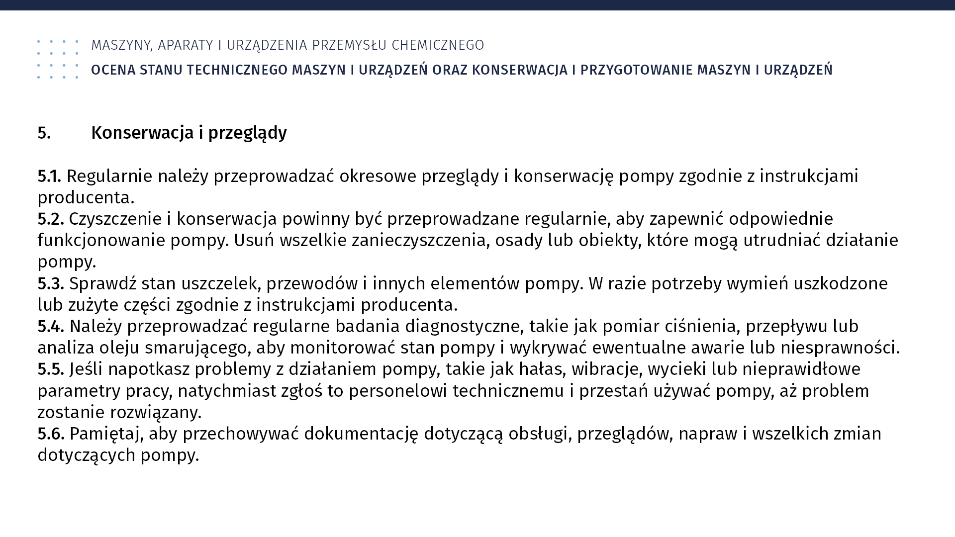 Plansza: Maszyny, aparaty i urządzenia przemysłu chemicznym. Ocena stanu technicznego maszyn i urządzeń oraz konserwacja i przygotowanie maszyn i urządzeń. 5. Konserwacja i przeglądy 5.1. Regularnie należy przeprowadzać okresowe przeglądy i konserwację pompy zgodnie z instrukcjami producenta. 5.2. Czyszczenie i konserwacja powinny być przeprowadzane regularnie, aby zapewnić odpowiednie funkcjonowanie pompy. Usuń wszelkie zanieczyszczenia, osady lub obiekty, które mogą utrudniać działanie pompy. 5.3. Sprawdź stan uszczelek, przewodów i innych elementów pompy. W razie potrzeby wymień uszkodzone lub zużyte części zgodnie z instrukcjami producenta. 5.4. Należy przeprowadzać regularne badania diagnostyczne, takie jak pomiar ciśnienia, przepływu lub analiza oleju smarującego, aby monitorować stan pompy i wykrywać ewentualne awarie lub niesprawności. 5.5. Jeśli napotkasz problemy z działaniem pompy, takie jak hałas, wibracje, wycieki lub nieprawidłowe parametry pracy, natychmiast zgłoś to personelowi technicznemu i przestań używać pompy, aż problem zostanie rozwiązany. 5.6. Pamiętaj, aby przechowywać dokumentację dotyczącą obsługi, przeglądów, napraw i wszelkich zmian dotyczących pompy.