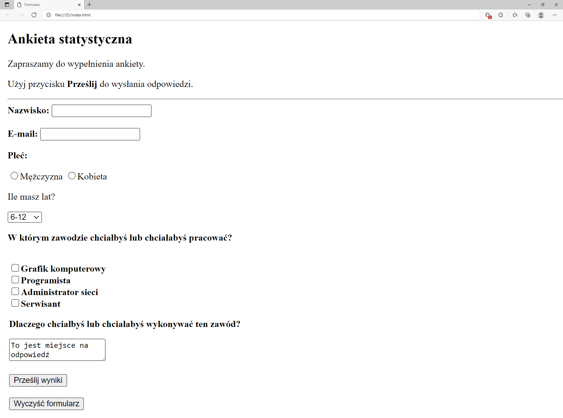 Ilustracja przedstawia widok tworzonej strony internetowej w przeglądarce Microsoft Edge ze stworzonym formularzem.W górnej części przeglądarki na karcie zakładki znajduje się tytuł: Formularz. Poniżej na pasku adresu widoczny jest adres strony. Pod paskiem adresu znajduje się strona internetowa.Na górze strony znajduje się nagłówek pierwszego poziomu brzmiący: Ankieta statystyczna. Poniżej znajduje się napis: Zapraszamy do wypełnienia ankiety. Użyj przycisku prześlij do wysłania odpowiedzi. Słowo prześlij jest pogrubione. Poniżej komunikatu znajduje się formularz. Kolejne pola formularza.Etykieta Nazwisko. Za etykietą pole tekstowe do uzupełnienia.Etykieta e‑mail Za etykietą pole tekstowe do uzupełnienia.Etykieta: Płeć. Za etykietą pola wyboru: Mężczyzna, Kobieta. Żadne z pól nie jest zaznaczone.Etykieta: Ile masz lat?. Poniżej rozwijalne pole wyboru. Wybrany przedział od 6 do  12.Etykieta: W którym zawodzie chciałbyś pracować. Poniżej znajdują się następujące opcje z polem wyboru: Grafik komputerowy, Programista, Administrator sieci, Serwisant. Żadne z pól nie jest zaznaczone. Etykieta: Dlaczego chciałbyś wykonywać ten zawód?. Poniżej pole z tekstem do uzupełnienia. W polu znajduje się napis: To miejsce na odpowiedźPrzycisk z napisem: prześlij wynikPrzycisk z napisem: Wyczyść formularz