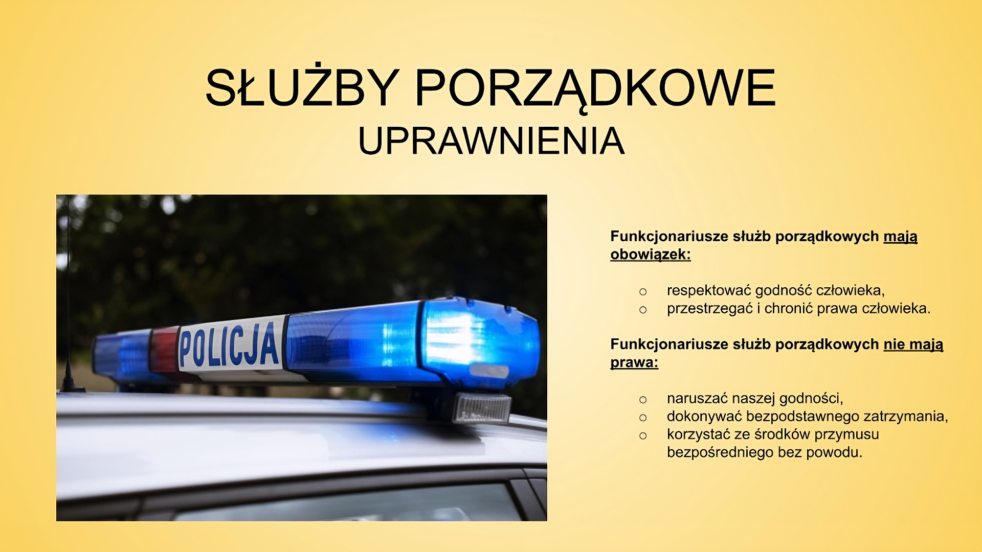 Slajd zatytułowany: Służby porządkowe - uprawnienia. Treść tekstowa slajdu: Funkcjonariusze służb porządkowych mają obowiązek: respektować godność człowieka, przestrzegać i chronić prawa człowieka. Funkcjonariusze służb porządkowych nie mają prawa: naruszać naszej godności  dokonywać  bezpodstawnego zatrzymania, korzystać ze środków przymusu bezpośredniego bez powodu. Po lewej stronie slajdu znajduje się zdjęcie przedstawiające kogut policyjny znajdujący się na dachu samochodu. Po środku, pomiędzy światłami  znajduje się napis "POLICJA".