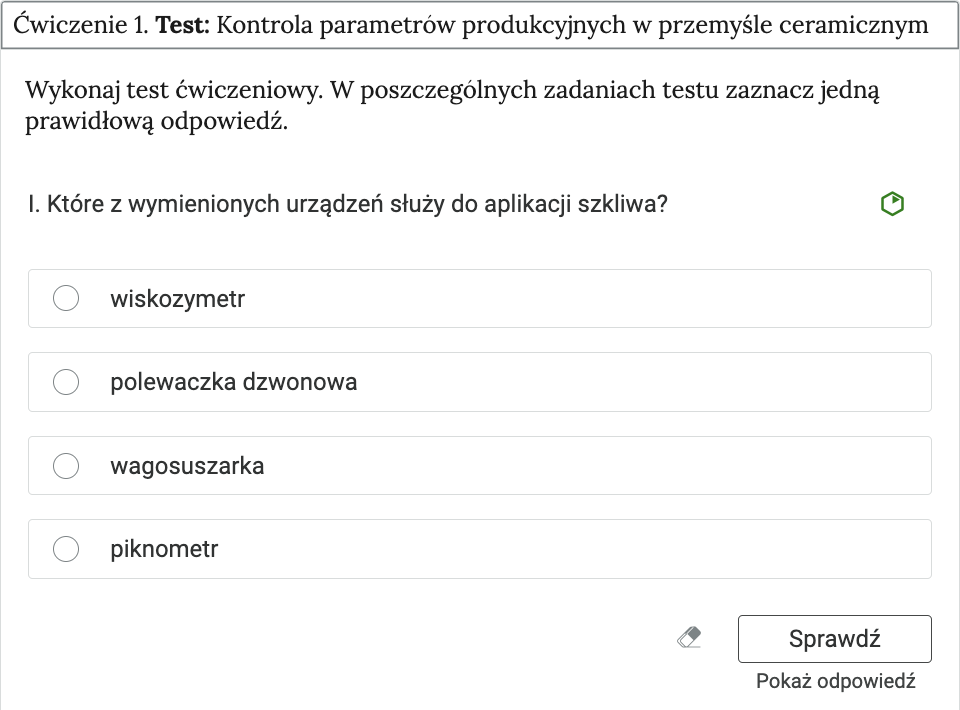 Ilustracja przedstawia przykładowe ćwiczenie testowe i ramkę, w której zapisano, ćwiczenie 1. Test, kontrola parametrów produkcyjnych w przemyśle ceramicznym. Poniżej znajduje się polecenie o treści, wykonaj test ćwiczeniowy. W poszczególnych zadaniach testu zaznacz jedną prawidłową odpowiedź. Jeden, Które z wymienionych urządzeń służy do aplikacji szkliwa. Poniżej znajdują się 4 przyciski opcji, wiskozymetr, polewaczka dzwonowa, wagosuszarka, piknometr. U dołu ilustracji po prawej stronie znajdują 3 przyciski, gumka, sprawdź, pokaż odpowiedź.