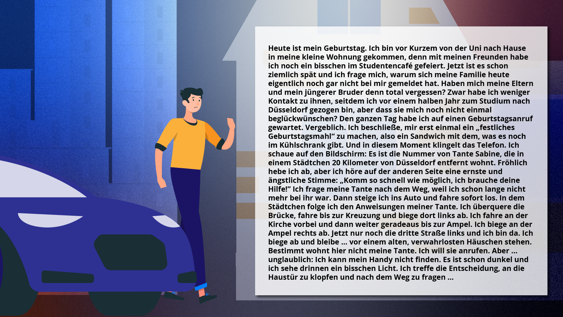 Ilustracja przedstawia tekst na tle miasta i mężczyzny stojącego przy samochodzie. Treść tekstu: Heute ist mein Geburtstag. Ich bin vor Kurzem von der Uni nach Hause in meine kleine Wohnung gekommen, denn mit meinen Freunden habe ich noch ein bisschen im Studentencafé gefeiert. Jetzt ist es schon ziemlich spät und ich frage mich, warum sich meine Familie heute eigentlich noch gar nicht bei mir gemeldet hat. Haben mich meine Eltern und mein jüngerer Bruder denn total vergessen? Zwar habe ich weniger Kontakt zu ihnen, seitdem ich vor einem halben Jahr zum Studium nach Düsseldorf gezogen bin, aber dass sie mich noch nicht einmal beglückwünschen? Den ganzen Tag habe ich auf einen Geburtstagsanruf gewartet. Vergeblich. Ich beschließe, mir erst einmal ein „festliches Geburtstagsmahl“ zu machen, also ein Sandwich mit dem, was es noch im Kühlschrank gibt. Und in diesem Moment klingelt das Telefon. Ich schaue auf den Bildschirm: Es ist die Nummer von Tante Sabine, die in einem Städtchen 20 Kilometer von Düsseldorf entfernt wohnt. Fröhlich hebe ich ab, aber ich höre auf der anderen Seite eine ernste und ängstliche Stimme: „Komm so schnell wie möglich, ich brauche deine Hilfe!“ Ich frage meine Tante nach dem Weg, weil ich schon lange nicht mehr bei ihr war. Dann steige ich ins Auto und fahre sofort los. In dem Städtchen folge ich den Anweisungen meiner Tante. Ich überquere die Brücke, fahre bis zur Kreuzung und biege dort links ab. Ich fahre an der Kirche vorbei und dann weiter geradeaus bis zur Ampel. Ich biege an der Ampel rechts ab. Jetzt nur noch die dritte Straße links und ich bin da. Ich biege ab und bleibe ... vor einem alten, verwahrlosten Häuschen stehen. Bestimmt wohnt hier nicht meine Tante. Ich will sie anrufen. Aber … unglaublich: Ich kann mein Handy nicht finden. Es ist schon dunkel und ich sehe drinnen ein bisschen Licht. Ich treffe die Entscheidung, an die Haustür zu klopfen und nach dem Weg zu fragen …
