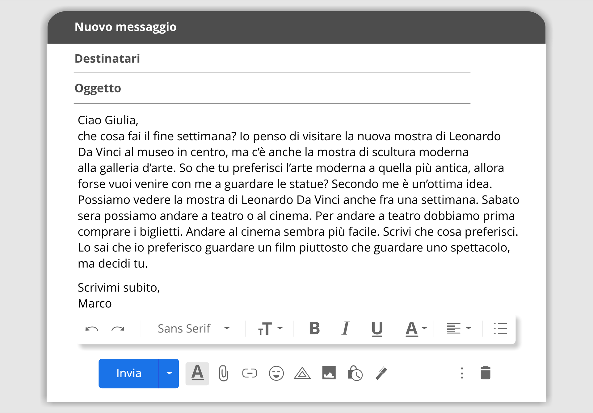 Grafika przedstawia wygląd maila. Na górze znajduje się napis: Nuovo messagio. Poniżej napisy: Destinatari i Oggetto. Następnie widoczny jest tekst maila, a poniżej przyciski do edycji. Treść wiadomości:
Ciao Gulia, che cosa fai il fine settimana? Io penso di visitare la nuova mostra di Leonardo Da Vinci al museo in centro, ma c’è anche la mostra di scultura moderna alla galleria d’arte. So che tu preferisci l’arte moderna a quella più antica, allora forse vuoi venire con me a guardare le statue? Secondo me è un’ottima idea. Possiamo vedere la mostra di Leonardo Da Vinci anche fra una settimana. Sabato sera possiamo andare a teatro o al cinema. Per andare a teatro dobbiamo prima comprare i biglietti. Andare al cinema sembra più facile. Scrivi che cosa preferisci. Lo sai che io preferisco guardare un film piuttosto che guardare uno spettacolo, ma decidi tu. che cosa fai il fine settimana? Io penso di visitare la nuova mostra di Leonardo Da Vinci al museo in centro, ma c’è anche la mostra di scultura moderna alla galleria d’arte. So che tu preferisci l’arte moderna a quella più antica, allora forse vuoi venire con me a guardare le statue? Secondo me è un’ottima idea. Possiamo vedere la mostra di Leonardo Da Vinci anche fra una settimana. Sabato sera possiamo andare a teatro o al cinema. Per andare a teatro dobbiamo prima comprare i biglietti. Andare al cinema sembra più facile. Scrivi che cosa preferisci. Lo sai che io preferisco guardare un film piuttosto che guardare uno spettacolo, ma decidi tu. Marco.
