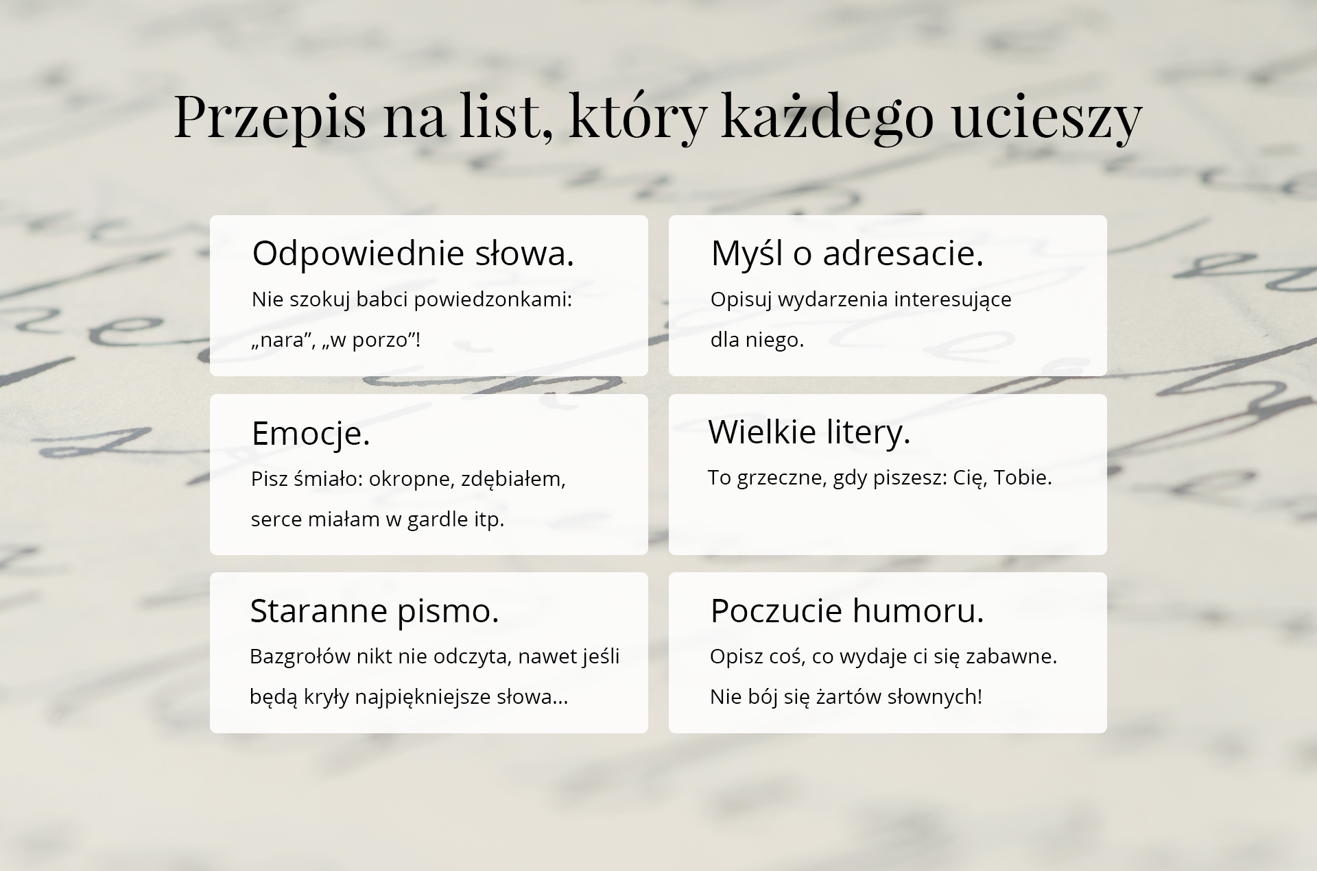 Grafika zatytułowana: PRZEPIS NA LIST, KTÓRY KAŻDEGO UCIESZY. Poniżej znajduje się sześć ramek z informacjami: 1. Odpowiednie słowa. Nie szokuj babci powiedzonkami "nara", "w porzo"! 2. Myśl o adresacie. Opisuj wydarzenia interesujące dla niego. 3. Emocje. Pisz śmiało: okropne, zdębiałem, serce miałam w gardle itp. 4. Wielkie litery. To grzeczne, gdy piszesz: Cię, Tobie. 5. Staranne pismo. Bazgrołów nikt nie odczyta, nawet jeśli będą kryły najpiękniejsze słowa... 6. Poczucie humoru. Opisz coś, co wydaje ci się zabawne. Nie bój się żartów słownych!