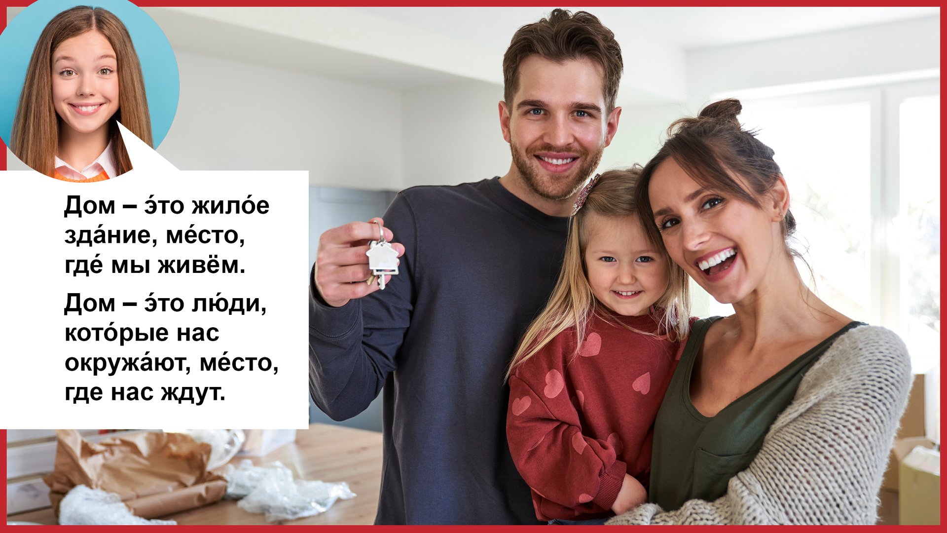 Zdjęcie przedstawia mężczyznę trzymającego komplet kluczy i kobietę z dziewczynką na rękach. Cała trójka uśmiecha się do zdjęcia. W lewym górnym rogu kółeczko z twarzą uśmiechniętej dziewczyny i chmurka z tekstem  Дом – э́то жило́е зда́ние, ме́сто, где́ мы живём. Дом – э́то лю́ди, кото́рые нас окружа́ют, ме́сто, где нас ждут. 