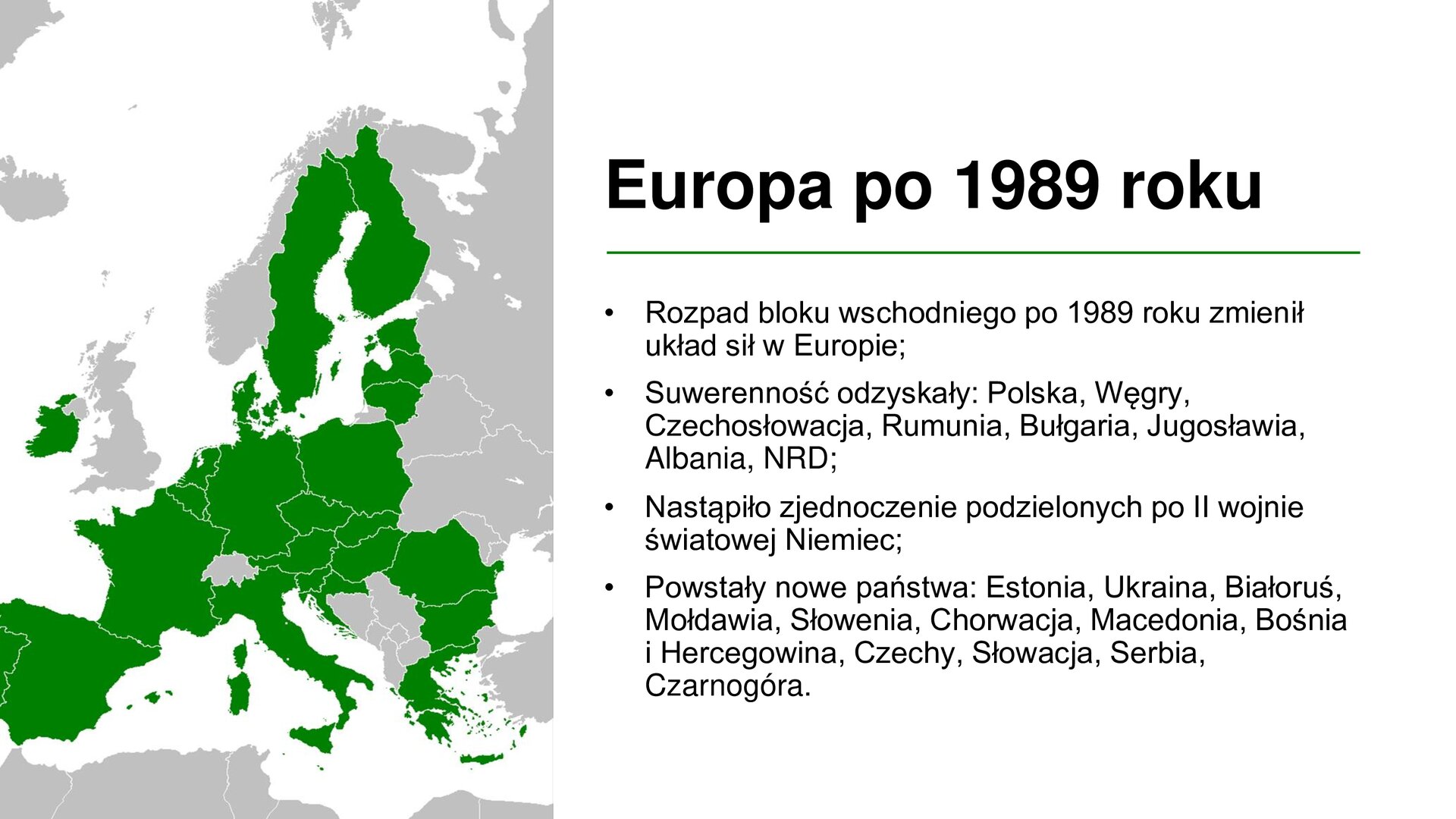 Biały slajd. Z lewej strony mapa polityczna Europy z zaznaczonymi na zielono krajami należącymi do Unii Europejskiej. Z prawej strony tekst: „Europa po 1989 roku. Rozpad bloku wschodniego po 1989 roku zmienił układ sił w Europie. Suwerenność odzyskały: Polska, Węgry, Czechosłowacja, Rumunia, Bułgaria, Jugosławia, Albania, NRD. Nastąpiło zjednoczenie podzielonych po II wojnie światowej Niemiec. Powstały nowe państwa: Estonia, Ukraina, Białoruś, Mołdawia, Słowenia, Chorwacja, Macedonia, Bośnia i Hercegowina, Czechy, Słowacja, Serbia, Czarnogóra”.