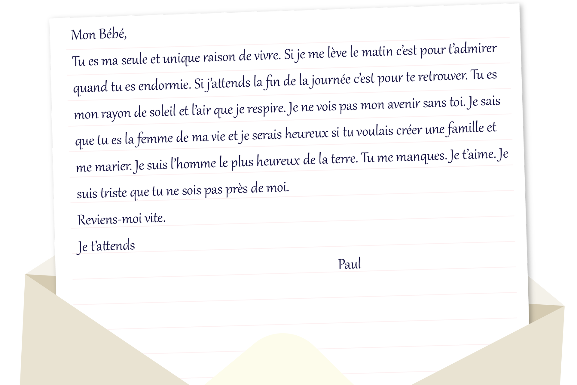 Grafika w formie listu. Mon Bébé, Tu es ma seule et unique raison de vivre. Si je me lève le matin c'est pour t'admirer quand tu es endormie. Si j'attends la fin de la journée c'est pour te retrouver. Tu es de soleil et l'air que je respire. Je ne vois pas mon avenir sans toi. Je sais que tu es la femme de ma vie et je serais heureux si tu voulais créer une famille et me marier. Je suis l'homme le plus heureux de la terre. Tu me manques. Je t'aime. Je suis triste que tu ne sois pas près de moi. Reviens-moi vite. Je t'attends Paul