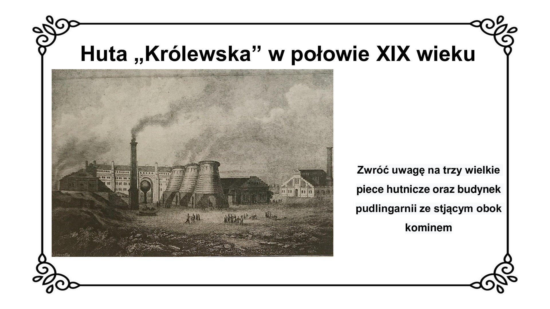 Kliknij, aby powiększyć Slajd zawiera tytuł: Huta „Królewska” w połowie XIX wieku. Poniżej czarno biała grafika przedstawiająca zabudowania huty. Na pierwszym planie, w centrum obrazu widać robotników, za nimi trzy wielkie piece hutnicze. Z lewej strony jest pudlingarnia z kominem od pieca pudlarskiego, za nią młotownia, a po prawej stronie za piecami hutniczymi walcownia. Po prawej stronie napis: Zwróć uwagę na trzy wielkie piece hutnicze oraz budynek pudlingarni ze stojącym obok kominem.