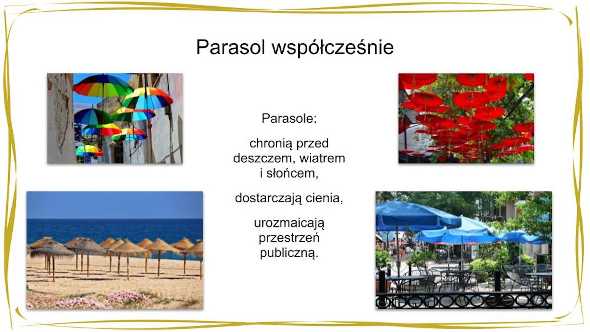 Kliknij, aby powiekszyć. W nagłówku widnieje napis: Parasol współcześnie. Poniżej w centrum znajduje się tekst: Parasole: chronią przed deszczem, wiatrem i słońcem, dostarczają cienia, urozmaicają przestrzeń publiczną. Po prawej stronie widać zdjęcie przedstawiające widok na rozwieszone otwarte czerwone parasolki, w tle widać drzewo o zielonych liściach. Poniżej znajduje się zdjęcie, na którym widać czarne kawiarniane stoliki, przy których stoją czarne krzesła o ażurowych oparciach; nad każdym ze stolików znajduje się duży, otwarty niebieski parasol, w tle widać krzewy, drzewa, budynki oraz ulicę, którą idą ludzie. Po lewej stronie tekstu widać zdjęcie przedstawiające otwarte parasolki o tęczowych czaszach podwieszone na sznurkach pomiędzy dwoma budynkami. Poniżej znajduje się zdjęcie przedstawiające plażę; w złocisty piasek zostały wbite drzewce dużych, brązowych parasoli; w tle widać niebieskie morze, a ponad nim błękitne niebo.