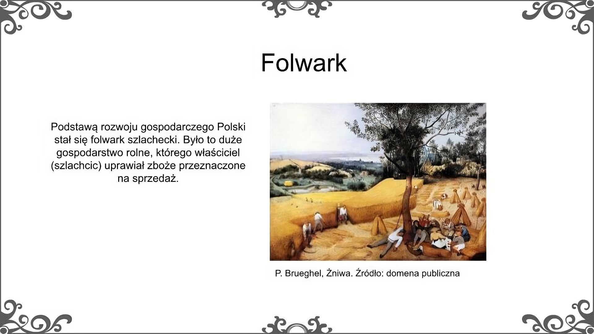 Slajd zatytułowano: Folwar. Poniżej znajduje się obraz, który przedstawia żniwa. Z prawej strony obrazu widać siedzącą pod drzewem grupę wieśniaków, zarówno kobiet, jak i mężczyzn, którzy spożywają posiłek. Zrobili sobie przerwę w czasie prac polowych, polegających na ścinaniu zboża i ustawianiu go w snopy na polu. W dalszej odległości widać inne osoby, które nadal pracują. W oddali widać osoby idące ścieżką wśród zboża. Niosą one zboże. W oddali, za polami, widać wóz wyładowany zbożem, które jest zwożone z pola. Jeszcze dalej widoczne są zabudowania wiejskie wraz z kościołem, a jeszcze dalej brzeg morza i znajdujące się na wodzie statki. Ilustrację podpisano: P. Brueghel, Żniwa. Po lewej stronie ilustracji znajduje się napis: Podstawą rozwoju gospodarczego Polski stał się folwark szlachecki. Było to duże gospodarstwo rolne, którego właściciel (szlachcic) uprawiał zboże przeznaczone na sprzedaż. 