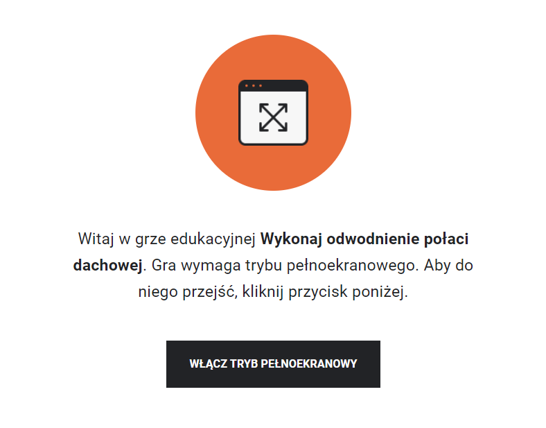 Grafika przedstawia przykładowy widok z instrukcją uruchomienia trybu pełnoekranowego. W pomarańczowym kółku znajduje się rysunek prostokątnego ekranu w czarnej ramce, a w nim dwie czarne, skrzyżowane strzałki, których groty skierowane są na rogi ekranu. Pod grafiką znajduje się napis: „Witaj w grze edukacyjnej Wykonaj odwodnienie połaci dachowej. Gra wymaga trybu pełnoekranowego. Aby do niego przejść, kliknij przycisk poniżej”. Pod tekstem znajduje się czarny przycisk z napisem: „Włącz tryb pełnoekranowy”.  